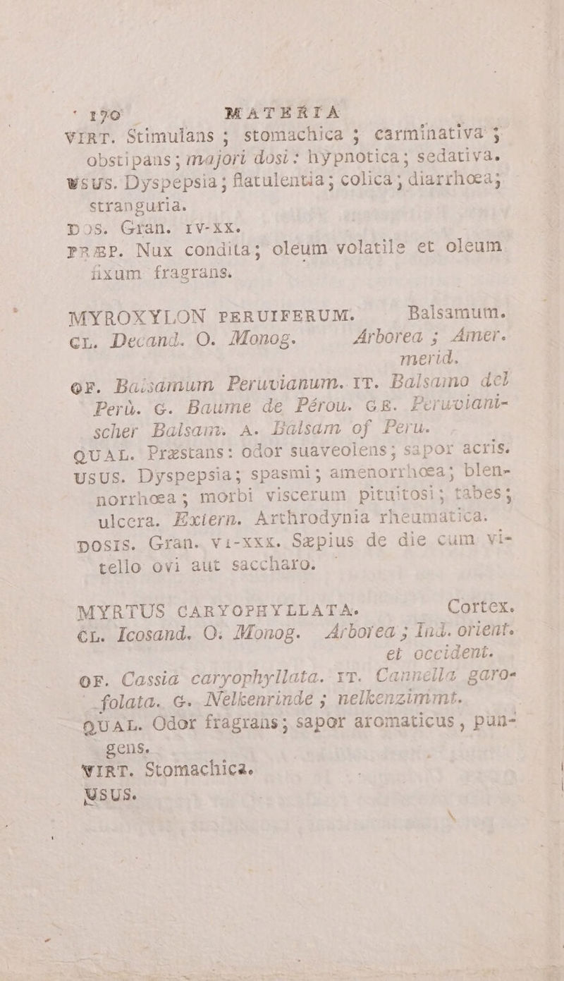 ' 190 -— MATERIA VIRT. Stimulans ; stomachica ; carminativa j obstipaus ; majori dosi: hy pnotica; sedativa. wsus. Dyspepsia; flatulentia; colica; diarrhoea; stranguria. Dos. Gran. IV-XX. Pa3zP. Nux condita; oleum volatile et oleum fixum fragrans. MYROXYLON PERUIFERUM. Balsamum. cr. Decand. O. Monog. Arborea ; Ainer. merid. or. Baisamum Peruvianum. rr. Balsamo del Perù. G. Baume de Pérou. cE. Peruviani- scher Balsam. A. Balsam of Peru. QUAL. Prastans: odor suaveolens; sapor acris. UsUS. Dyspepsia; spasmi; amenorrhoea; blen- norrhoea; morbi viscerum pituitosi; tabes; ulcera. Exiern. Arthrodynia rheumatica. DposIs. Gran. vi-xxx. Sapius de die cum vi- tello ovi aut saccharo. MYRTUS CARYOPHYLLATA. Cortex. CL. Icosand. O. Monog. Arborea ; Ind. orient. et occident. oF. Cassia caryophyllata. vr. Cannella garo- ' folata. &amp;. Nelkenrinde ; nelkenzimmt. QUAL. Odor fragrans; sapor aromaticus , pan- gens. WIRT. Stomachica. MSUS.