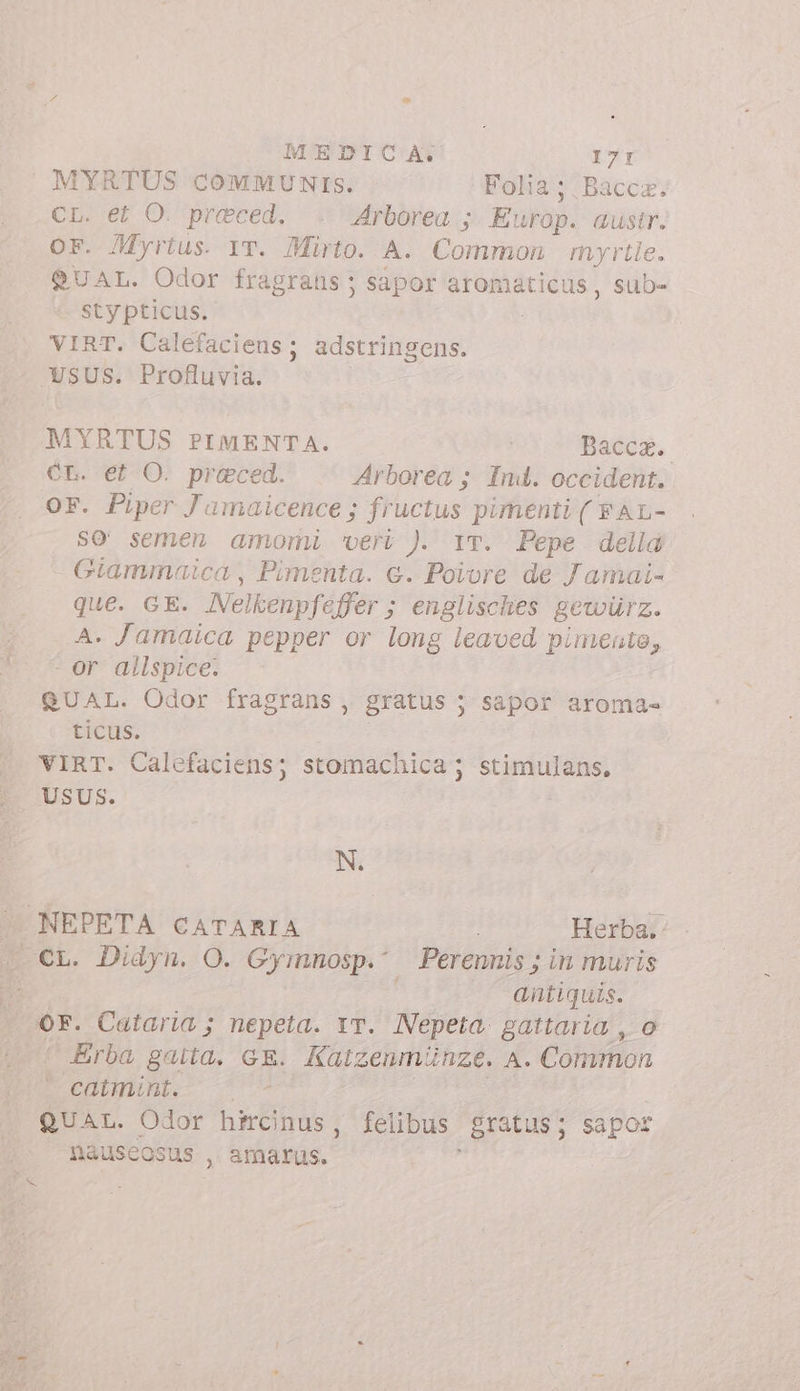 MYRTUS COMMUNIS. Folia ; Bacca. Chi er O. praeced, Arborea ;. Europ. austr. OF. Myrius. YT. Mirto. A. Common myrtle. QUAL. Odor fragrans ; sapor aromaticus, sub- sty ticus. VIRT. Calefaciens; adstringens. USUS. Profluvia. MYRTUS PIMENTA. | Bacca. CL. et O. praeced. Arborea ; Ind. occident. OF. Piper Jamaicence ; fructus pimenti ( FAL- SO semen amomi ‘vert ). 1T. Pepe della Giammaica , Pimenta. e. Poivre de Jamai- que. GE. Nelkenpfaffer ; englisches gewürz. A. Jamaica pepper or long leaved pimento, -or allspice. | QUAL. Odor fragrans, gratus ; S&amp;por aroma= ticus. VIRT. Calefaciens; stomachica ; &gt; rues USUS. N. .NEPETA CATARIA Herba. antiquis. or. Cataria ; nepeta. vr. Nepeta gattaria , o Erba gatta. GE. Kaizenmünze. A. Common ECOHBmpm 0 QUAL. Odor hfrcinus, felibus gratus; sapor náuseosus , amarus. ;