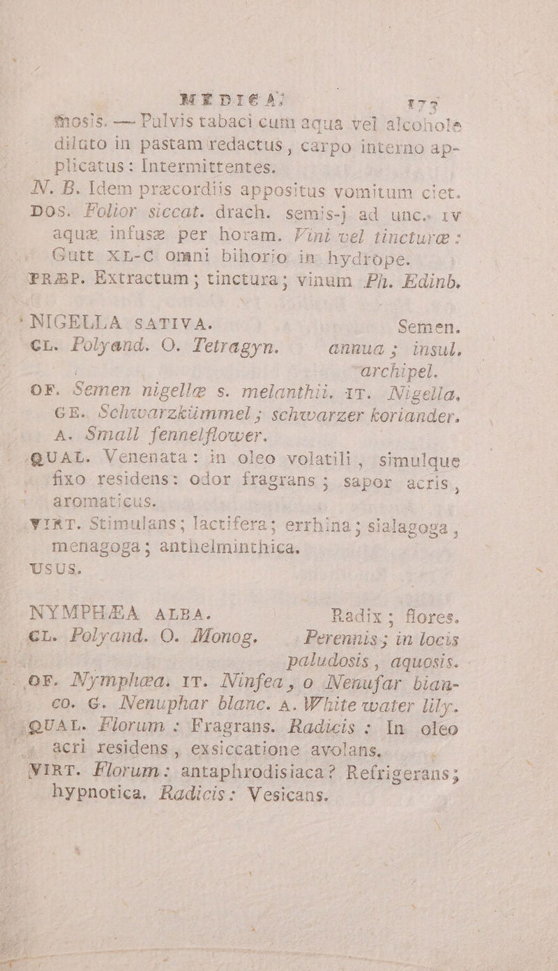 mosis. — Pulvis tabaci cum aqua vel alcohole = dilto in pastam redactus, carpo interno ap- ! plicatus: Intermittentes. JN. B. Idem przcordiis appositus vomitum cie Dos. Folior siccat. drach. semis-j ad unc. iv aqua infuse per horam. Vini vel tincture : Gutt XL-C omni bihorio in hydrope. PRAP. Extractum ; tinctura; vinum Ph. Edinb. C NIGELLA SATIVA. Semen. CL. Polyand. O. Tetragyn. annua ; insul. archipel. OF. Semen nigelle s. melanthii. 17. Nigella, GE. Schwwarzkümmel ; schwarzer koriander. A. Small fennelflower. QUAL. Venenata: in oleo volatili, simulque fixo residens: odor fragrans ; Sn acris, aromaticus. VIRT. Stimulans; lactifera; errhina ; sial agoga, menagoga; anthelminthica. USUS. NYMPHJEA ALBA. . Radix; flores. p Polyand. O. Monog. ^ .Perennis; in locis È paludosis, aquosis. OF. MNymphea. vr. Ninfea, o Nenufar biam- co. G. Nenuphar blanc. A. White water lily. QUAL. Florum : Fragrans. Radicis : In oleo i4 acri residens, exsiccatione avolans.. .... WIRT. Florum : fara i Refrigerans; : hypnotica. Radicis: Vesicans.