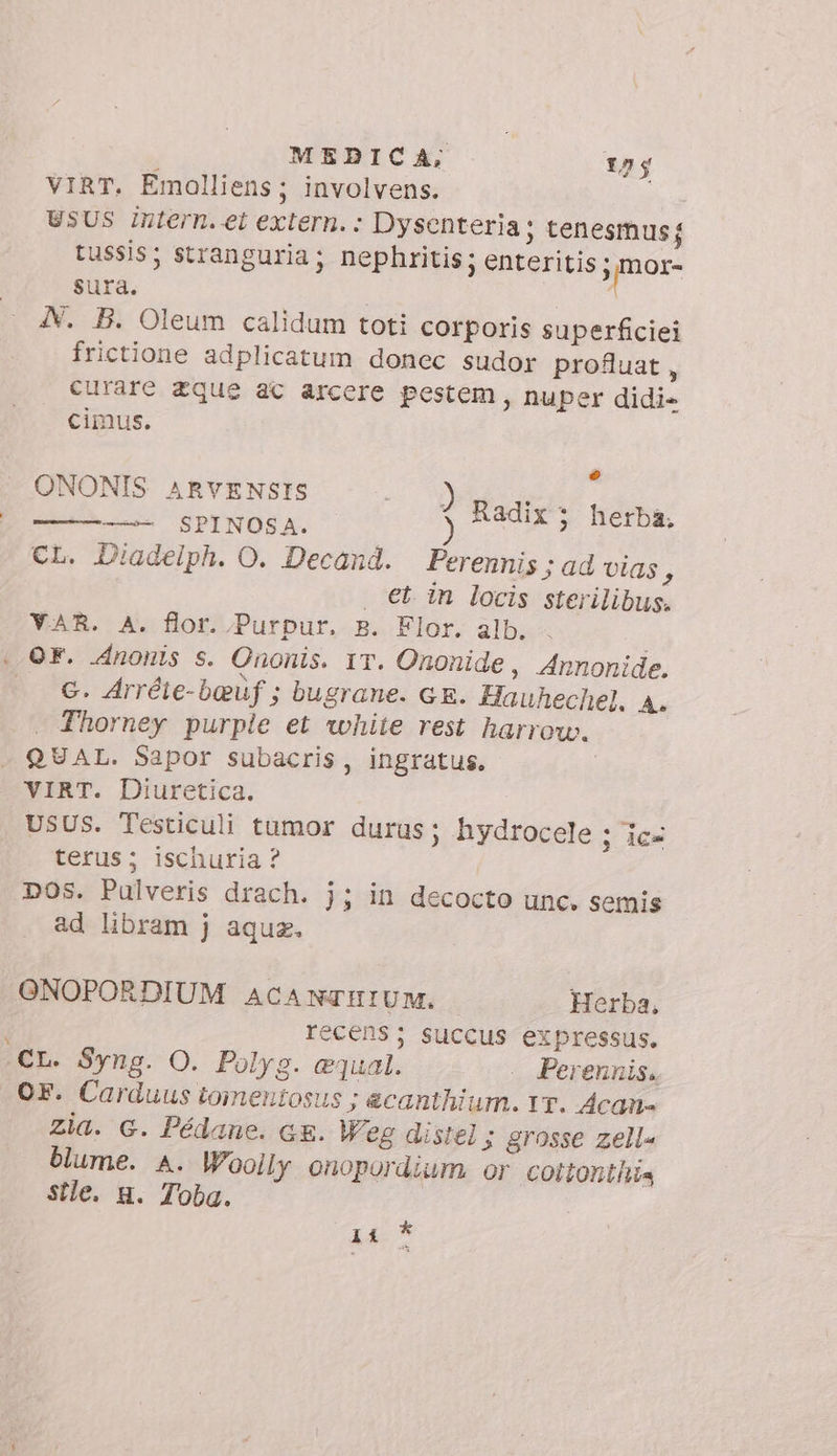 VIRT. Emolliens; involvens. USUS Intern. et extern. : Dysenteria; tenesmusj tussis; stranguria; nephritis; enteritis - pur sura. | A. B. Oleum calidum toti corporis superficiei frictione adplicatum donec sudor profluat, curare zque ac arcere pestem, nuper didi- cimus. L PENIS ursi a ) Radix; herba, —————— SPINOSA. CL. Diadelph. O. Decand. Perennis ; ad vias 5 | €t in locis sterilibus. VAR. A. flor. Purpur. B. Flor. alb. OF. nonis s. Ononis. IT. Ononide, Annonide. c. Arréie-b@vf ; bugrane. GE. Hauhechel, A. Thorney purple et white rest harrow. QUAL. Sapor subacris, ingratus. VIRT. Diuretica. USUS. Testiculi tumor duras; hydrocele ; iex terus; ischuria ? DOS. Pulveris drach. j; in decocto unc. semis ad libram j aquz. GNOPORDIUM ACANTHIUM. Herba, recens; succus expressus. «CL. Syng. O. Polyg. equal. .. Perennis. OF. Carduus toimentosus ; &amp;canthi um. IT. Acan= zia. G. Pédane. ce. Weg distel ; grosse zell« blume. A. Woolly onopordium or cottonthia sîle. u. Toba. pé