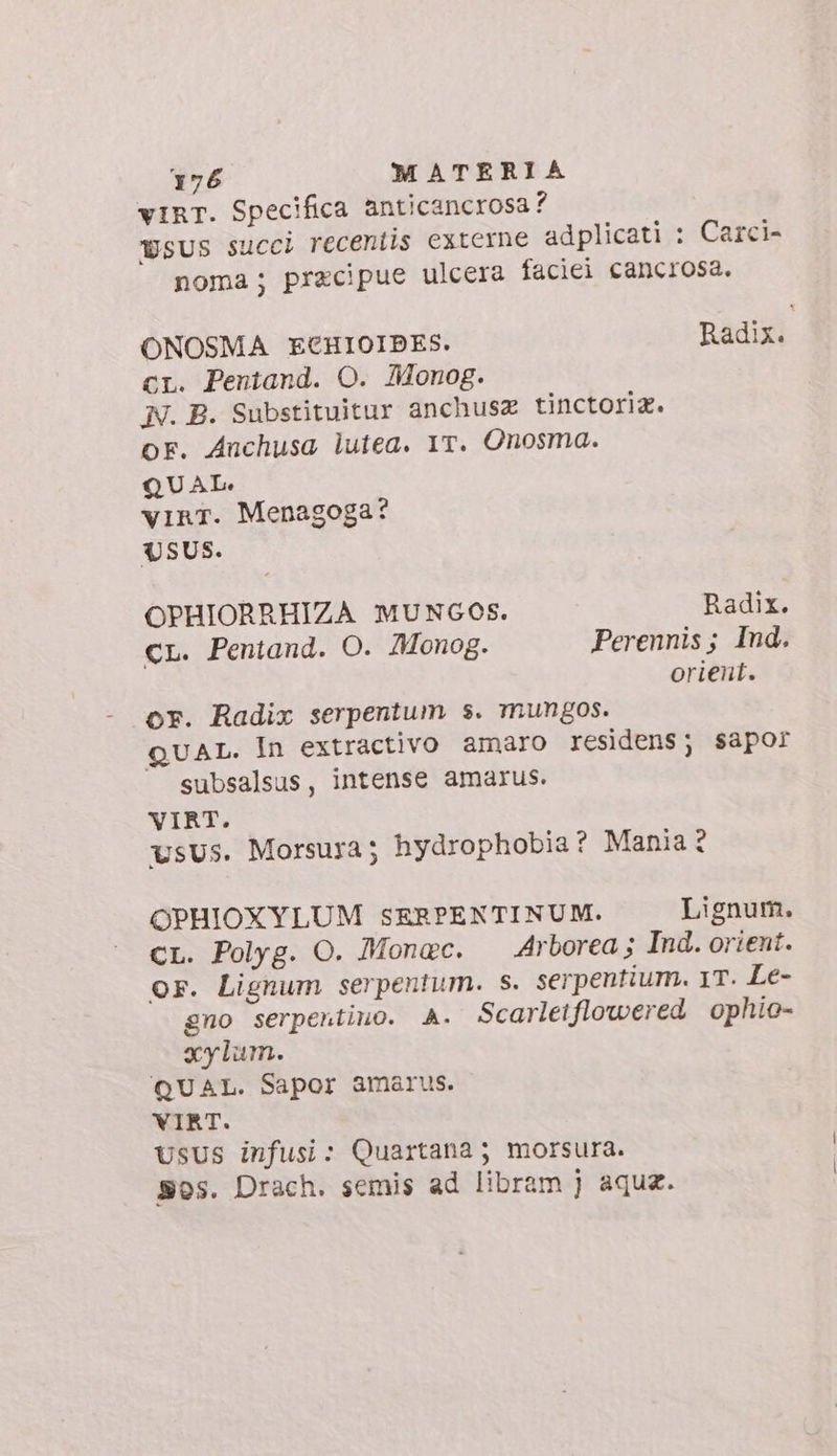 vIRT. Specifica anticancrosa? wsus succi recentis externe adplicati : Carci- noma; pracipue ulcera faciei cancrosa. ONOSMA ECHIOIBES. Radix. cr. Pentand. O. AMonog. N. B. Substituitur anchusz tinctori®. oF. Anchusa lutea. 1T. Onosma. QUAL. vinT. Menagoga? USUS. OPHIORRHIZA MUNGOS. Radix. cL. Pentand. O. Monog. Perennis; Ind. orient. or. Radix serpentum s. mungos. quat. In extractivo amaro residens; sapor subsalsus, intense amarus. VIRT. vsus. Morsura; hydrophobia ? Mania ? OPHIOXYLUM SERPENTINUM. Lignum. CL. Polyg. O. Monac. Arborea; Ind. orient. Or. Lignum serpentum. s. serpentium. 1T. Le- gno serpertino. A. Scarletflowered ophio- xylum. QUAL. Sapor amarus. VIRT. usus infusi: Quartana; morsura. Sos. Drach. semis ad libram j aqua.