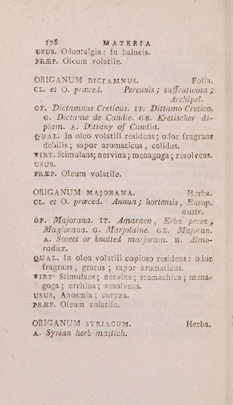 sus. Odontalgia: In balneis. FREP. Oieum volatile. ORIGANUM DICTAMNUS. Folia. CL. et O. praeced. Perennis ; suffruticosa ; Archipel. Or. Dictamnus Creticus. 1T. Dittamo Cretico, €. Dictame de Candie. GE. Kretischer di- piam. A. Dittany of Candia. QUAL. In oleo volatili residens; odor fragrans debilis; sapor aromaticus , calidus. vir. Stimulans; nervina ; menagoga ; resolvens. USUS. PRAEP. Oleum volatile. ORIGANUM MAJORANA. Horba. CL. et O. preced. Annua; hortensis, Europ. austr. OF. Majorana. IT. Amaraco, Erba persa, Magiorana. 6. Marjolaine. c£. Majoran. A. Sweet or knotted marjoram. Hu. Almo- radux. QUAL. In oleo volatili copioso residens: olor fragrans, gratus ; sapor aromaticus. VIRT: Stimulans; nervina; stomachica ; mena- goga; errhina; resolvens. USUS, Anosmia ; coryza. prEP. Oleum volatile. ORIGANUM SsYRIACUM. Herba, A. Syrian herb mastich.
