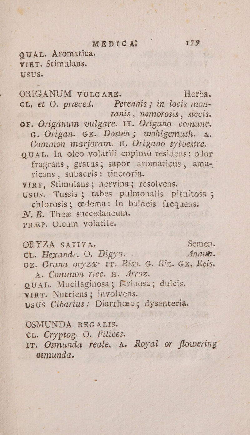 QUAL. Aromatica, YIRT. Stimulans. USUS. ORIGANUM VULGARE. Herba, CL. et O. praeced. Perennis ; in locis mon» tanis, nemorosis, siccis. or. Origanum vulgare. IT. Origano comune. G. Origan. GE. Dosten ; wohlgemuth. A. Common marjoram. H. Origano sylvestre. QUAL. In oleo volatili copioso residens: odor fragrans, gratus; sapor aromaticus, ama- ricans, subacris: tinctoria. VIRT, Stimulans; nervina; resolvens. UsUS. Tussis ; tabes pulmonalis pituitosa ; chlorosis; edema: In balneis frequens. N. B. Thea succedaneum. PRZEP. Oleum volatile. ORYZA SATIVA. Semen. ct. Hexandr. O. Digyn. Annum. OE. Grana oryza&amp;' IT. Riso. G. Riz. GE, Reis. A. Common rice. H. Árroz. | QUAL. Mucilaginosa; fárinosa; dulcis. YIRT. Nutriens ; involvens. UsUS Cibarius: Diarrhoea ; dysenteria. OSMUNDA REG ALIS. CL. Cryptog. O. Filices. IT. Osmunda reale. A. Royal or flowering esmunda.