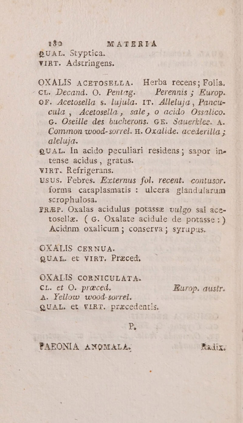 DUAL. Styptica. VIRT. Adstringens. OXALIS ACETOSELLA. Herba recens; Folia. ' €t. Decand. O. Pentag. Perennis ; Europ. OF. Acetosella s. lujula. IT. Alleluja , Pancu- cula, Acetosella, sale, o acido Ossalico. G. Oseille des bucherons. GE. Sauerklee. A. Common wood- sorrel. 8. Oxalide. acederilla ;. aleluja. QUAL. In acido peculiari residens; sapor ine tense acidus, gratus. VIRT. Refrigerans. USUS. Febres. Externus fol. recent. contusor. forma caraplasmatis : ulcera glandularum scrophulosa. PRAP. Oxalas acidulus potassz vulgo sal ace- toselle. ( G. Oxalate acidule de potasse:) Acidnm, oxalicum ; conserva; syrupus. OXALIS CERNUA. QUAL. et VIRT. Praced. OXALIS CORNICULATA. CL. et O. praeced. Europ. austr. A. Yellow wood-sorrel. QUAL. et VIRT. przcedentis, P. PAFONIA ANOMALA. Biadix;