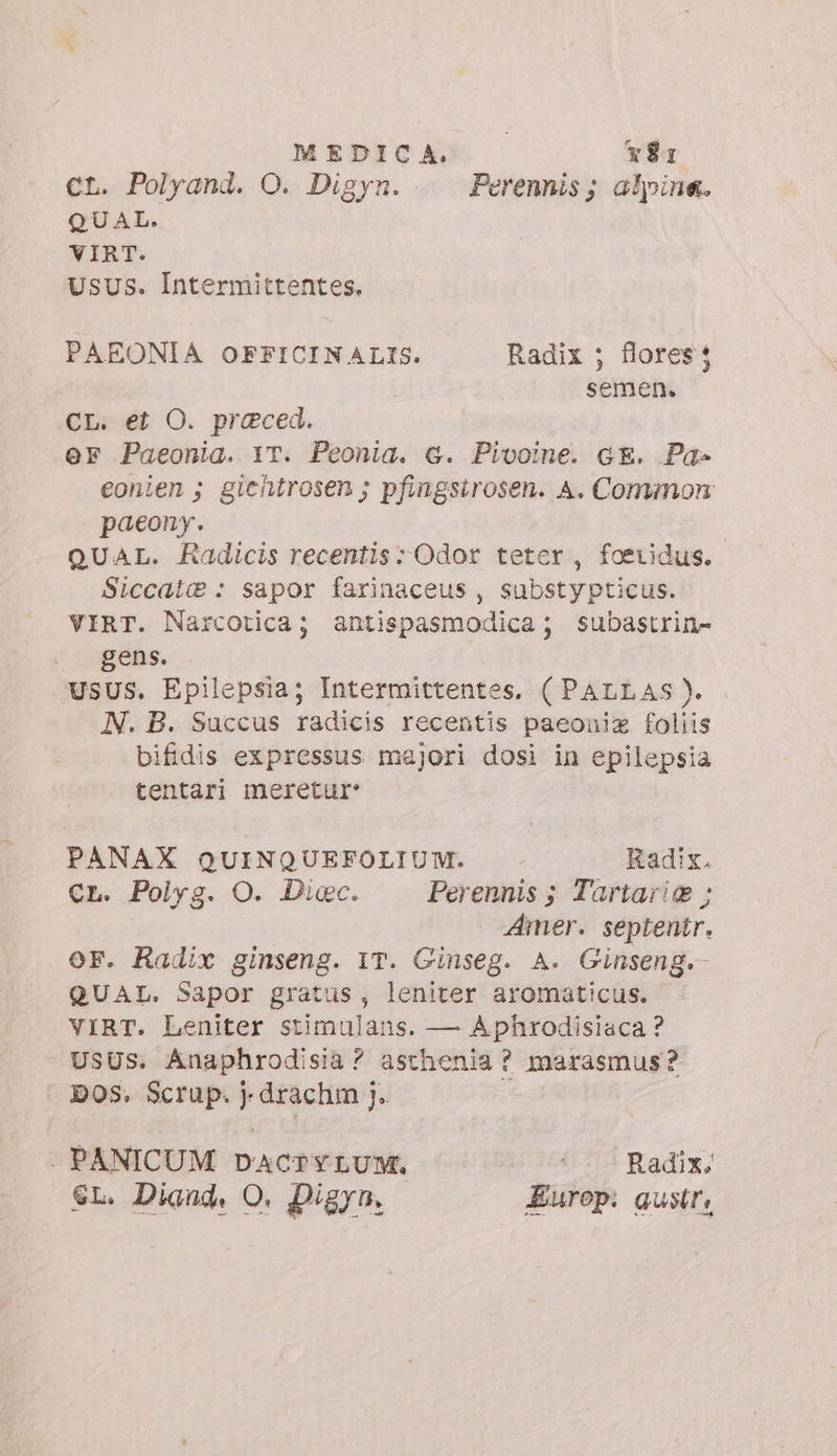 CL. Polyand. O. Digyn. Perennis; alpine. QUAL. VIRT. UsUs. Intermittentes. PAEONIA OFFICINALIS. Radix ; flores: semen. CL: et O. praeced. er Paeonia. YT. Peonia. 6. Pivoine. GE. Pa- eonien ; giehtrosen ; pfingsirosen. A. Common paeony. | QUAL. Radicis recentis: Odor teter , foeridus. Siccai® : sapor farinaceus , substypticus. VIRT. Narcotica; antispasmodica; subastrin- gens. USUS. Epilepsia; Intermittentes, ( PALLAS ). N. B. Succus radicis recentis paeoniz foliis bifidis expressus majori dosi in epilepsia tentari meretur: PANAX QUINQUEFOLIUM. Kadix. CL. Polyg. O. Dicc. Perennis ; Tartari ; Amer. septentr. oF. Radix ginseng. IT. Ginseg. A. Ginseng. QUAL. Sapor gratus, leniter aromaticus. VIRT. Leniter stimulans. — Aphrodisiaca ? USUS. Anaphrodisia? asthenia ? marasmus? DOS. Scrup. drachm j. : . PANICUM DACTYLUM. Radix, EL. Diand, O. Digyn. Europ: gustr,