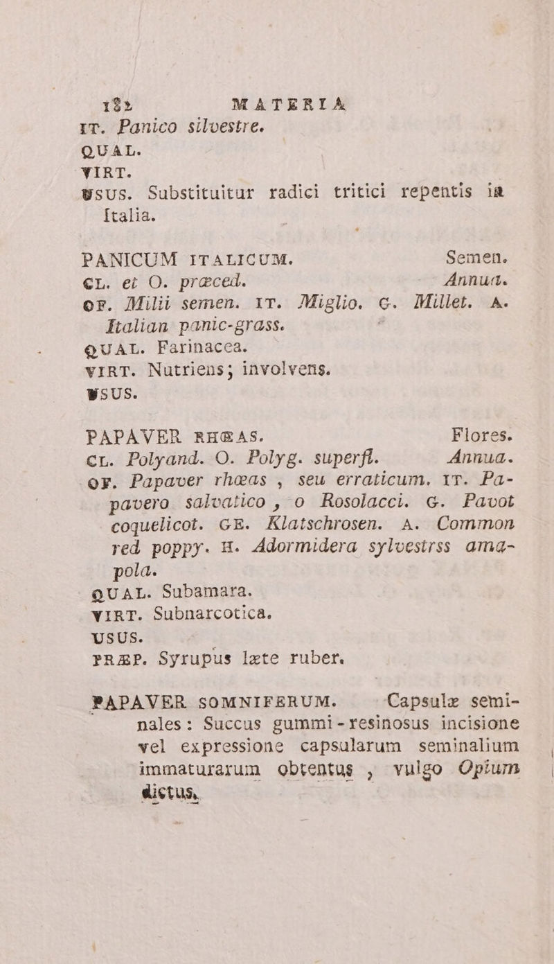 IT. Panico silvestre. QUAL. YIRT. USUS. Substituitur radici tritici repentis ia [talia. PANICUM ITALICUM. Semen. €L. ei O. praced. Annun. or. Milii semen. iT. Miglio. c. Millet. A. Italian panic-grass. | QUAL. Farinacea. vIRT. Nutriens; involvens. WSUS. PAPAVER RH&amp;AS. Flores. Cr. Polyand. O. Polyg. superft. Annua. oy. Papaver rheas , seu erraticum. 1T. Pa- pavero salvatico , o Rosolacci. G. Pavot coquelicot. GE. Klatschrosen. A. Common red poppy. H. Adormidera sylvestrss ama- pola. QUAL. Subamara. YIRT. Subnarcotica. USUS. PRZEP. Syrupus late ruber. PAPAVER SOMNIFERUM. Capsule semi- nales: Succus gummi -resinosus incisione vel expressione capsularum seminalium immaturarum obtentus , vulgo Opium dietus, |