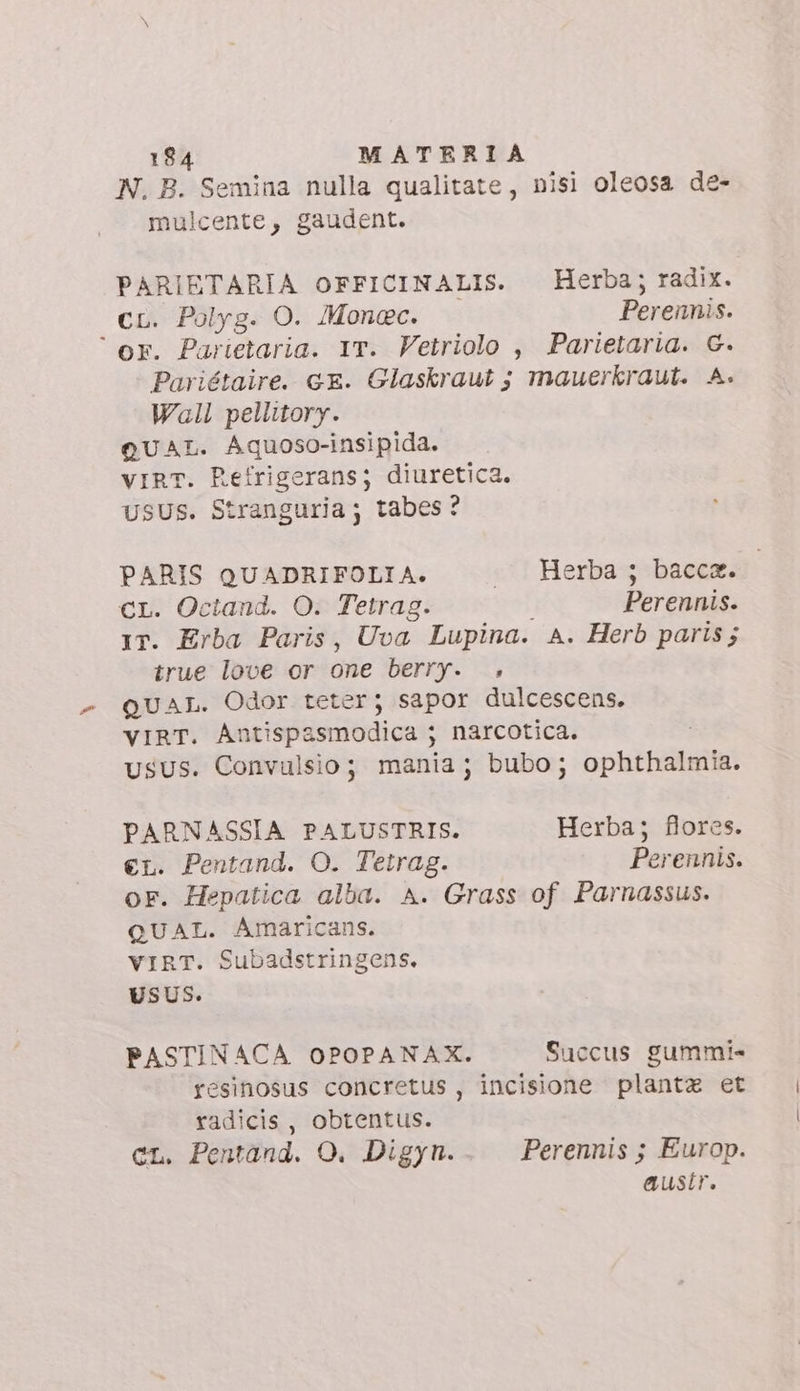 N. B. Semina nulla qualitate, nisi oleosa de- mulcente, gaudent. PARIETARIA OFFICINALIS. Herba; radix. cL. Polyg. O. Monec. Perennis. or. Parietaria. IT. Vetriolo , Parietaria. G. Pariétaire. cE. Glaskraut ; mauerkraut. A. Wall pellitory. QUAL. Aquoso-insipida. vIRT. Refrigeransj diuretica. USUS. Stranguria; tabes? PARIS QUADRIFOLIA. . Herba; bacca. Cr. Octand. O. Tetrag. Perennis. IT. Erba Paris, Uva Lupina. A. Herb paris; true love or one berry. . QUAL. Odor teter; sapor dulcescens. VIRT. Antispasmodica ; narcotica. USUS. Convulsio; mania; bubo; ophthalmia. PARNASSIA PALUSTRIS. Herba; flores. €L. Pentand. O. Tetrag. Perennis. oF. Hepatica alba. A. Grass of Parnassus. QUAL. Amaricans. VIRT. Subadstringens. USUS. PASTINACA OPOPANAX. Succus gummi» resinosus concretus , incisione plantz et radicis , obtentus. CL. Pentand. O. Digyn. Perennis ; Europ. austr.