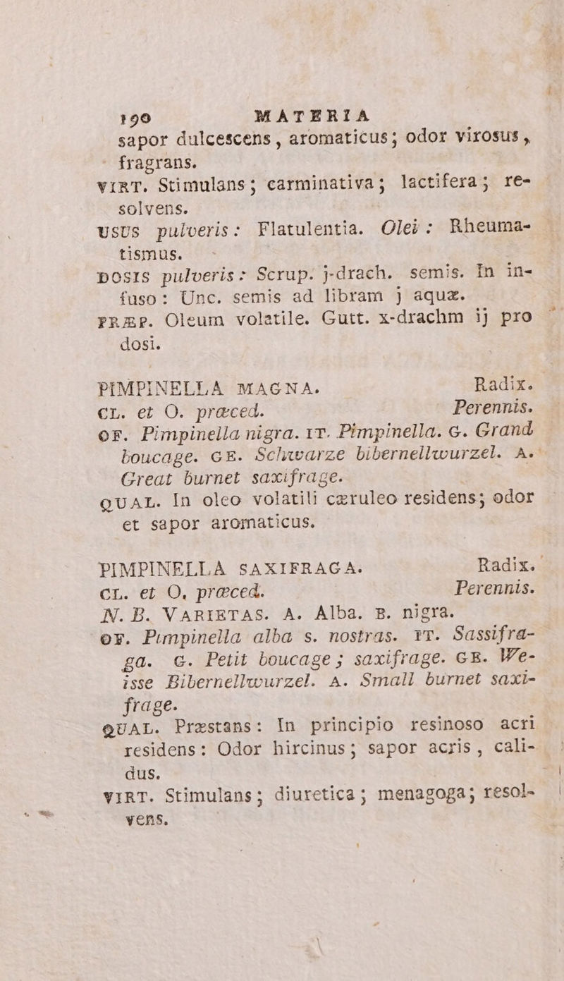 sapor dulcescens, aromaticus; odor virosus , fragrans. viRT. Stimulans; carminativa; lactifera; re- solvens. usus pulveris: Flatulentia. Olei: Rheuma- tismus. posis pulveris: Scrup. j-drach. semis. In in- fuso: Unc. semis ad libram j aqua. FrRAP. Oleum volatile. Gutt. x-drachm ij pro dosi. PIMPINELLA MAGNA. Radix. cr. et O. praced. Perennis. or. Pimpinella nigra. rr. Pimpinella. c. Grand boucage. GE. Schwarze bibernellwurzel. A. Great burnet saxifrage. | QUAL. In oleo volatili czruleo residens; odor et sapor aromaticus. PIMPINELLA SAXIFRAGA. Radix. CL. et O, praeced. Perennis. N. B. VARIETAS. A. Alba. B. nigra. or. Pimpinella alba s. nostras. Yr. Sassifra- ga. c. Petit boucage ; saxifrage. GE. We- isse Bibernellwurzel. A. Small burnet saxi- frage. QUAL. Przstans: In principio resinoso acri residens: Odor hircinus; sapor acris, cali- dus. VIRT. Stimulans; diuretica; menagoga; resol- vens.