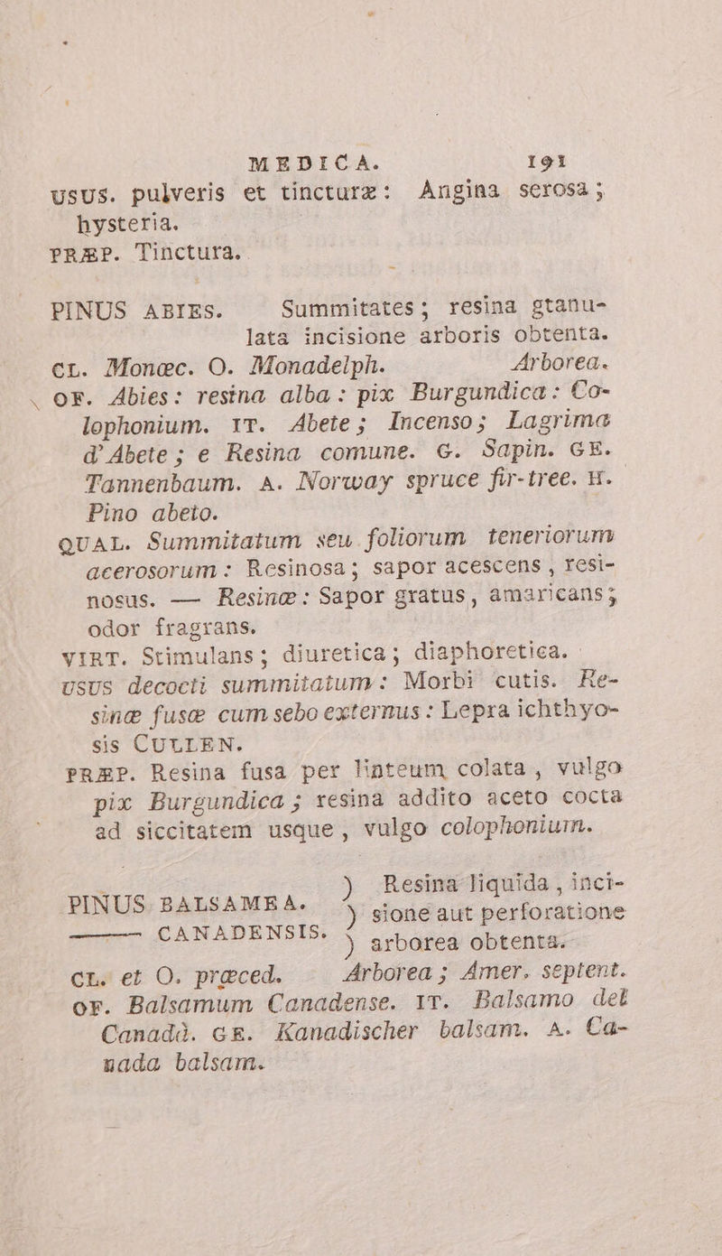 usus. pulveris et tincturz: Angina serosa; hysteria. PREP. Tinctura.. PINUS ABIES. Summitates; resina gtanu- lata incisione arboris obtenta. cr. Monac. O. Monadelph. Arborea. or. Abies: resina alba : pix Burgundica : Co- lophonium. YT. Abete; Incenso; Lagrima d’ Abete ; e Resina comune. 6. Sapin. GE. Tannenbaum. A. Norway spruce fir-tree. H. Pino abeto. QUAL. Summitatum seu foliorum teneriorum acerosorum : Resinosa; sapor acescens , resi- nosus. — Resine: Sapor gratus, amaricans; odor fragrans. VIRT. Stimulans; diuretica; diaphoretica. USUS decocti summitatum : Morbi cutis. Re- sinc fuse cum sebo externus : Lepra ichthyo- sis CULLEN. PRAP. Resina fusa per linteum colata, vulgo pix Burgundica ; resina addito aceto cocta ad siccitatem usque, vulgo colophonium. PIMUS BAbsAMRA, ) Poe AA cina ) sione aut perforatione i ) arborea obtenta. CL. et O. preced. Arborea ; Amer. septent. or. Balsamum Canadense. 1T. Balsamo det Canadà. cr. Kanadischer balsam. A. Ca- nada balsam.