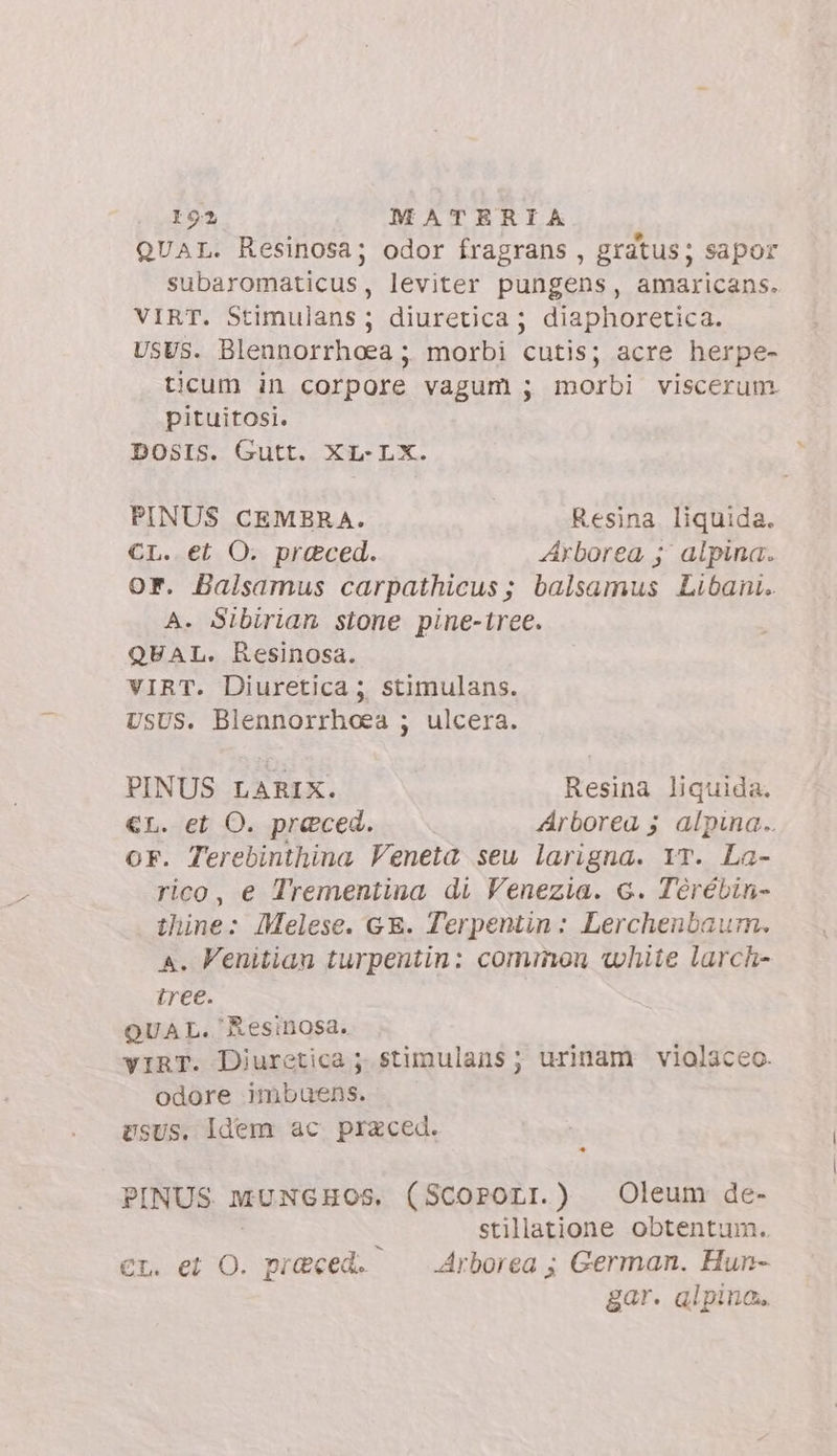 I 93 MATERIA QUAL. Resinosa; odor fragrans , gratus; sapor subaromaticus, leviter pungens, amaricans. VIRT. Stimulans; diuretica; diaphoretica. USUS. Blennorrhoea ; morbi cutis; acre herpe- ticum in corpore vagum ; morbi viscerum pituitosi. DOSIS. Gutt. XL-LX. PINUS CEMBRA. Resina. liquida. CL. et O. praeced. Arborea ; alpina. or. Balsamus carpathicus; balsamus Libani. A. Sibirian stone pine-iree. QUAL. Resinosa. VIRT. Diuretica ; stimulans. USUS. Blennorrhoea ; ulcera. PINUS LARIX. Resina liquida. €L. et O. preced. Arborea ; alpina.. OF. Terebinthina Veneta seu larigna. YT. La- rico, e Trementina di Venezia. c. Tèrébin- thine: Melese. GE. Terpentin: Lerchenbaum. A. Venitian turpentin: cominou white larch- tree. QUAL. Resinosa. yIRT. Diurctica ;. stimulans ; urinam violaceo. odore imbuens. USUS. Idem ac praced. PINUS MUNGHOS. (Scororr.) Oleum de- stillatione obtentum. et. et O. preced. Arborea; German. Hun- gar. alpina.