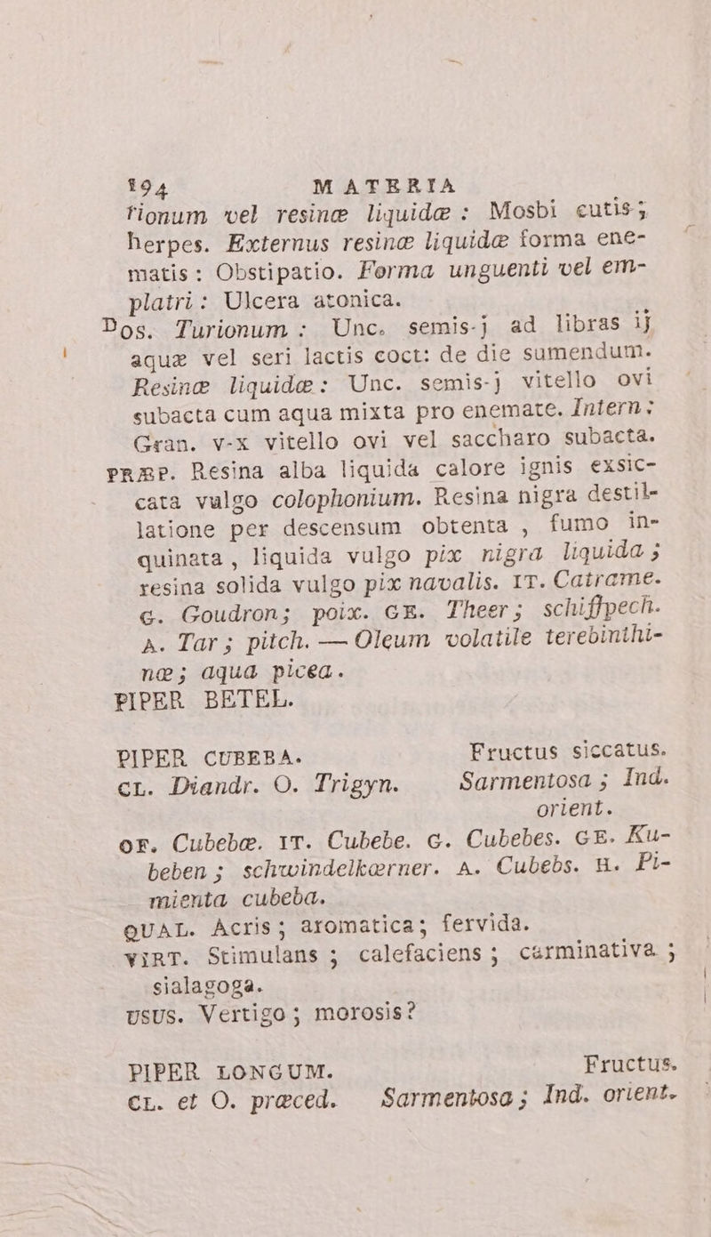 fionum vel resine liquide : Mosbi cutis; herpes. Externus resine liquide forma ene- matis: Obstipatio. Forma unguenti vel em- platri: Ulcera atonica. Dos. Turionum : Unc. semis-j ad libras ij aque vel seri lactis coct: de die sumendum. Resine liquide: Unc. semis-j vitello ovi subacta cum aqua mixta pro enemate. Intern: Gran. v-x vitello ovi vel saccharo subacta. prep. Resina alba liquida calore ignis exsic- cata vulgo colophonium. Resina nigra destil- latione per descensum obtenta , fumo in- quinata , liquida vulgo pix nigra liquida ; resina solida vulgo pix navalis. IT. Catrame. c. Goudron; poix. GE. Theer; schiffpech. A. Tar; pitch. — Oleum volatile terebinihi- ne; aqua picea. PIPER BETEL. PIPER CUBEBA. Fructus siccatus. cL. Diandr. O. Trigyn. Sarmentosa ; Ind. orient. or. Cubebe. 1T. Cubebe. c. Cubebes. GE. Ku- beben; schwindelkarner. A. Cubebs. H. Pi- mienta cubeba. QUAL. Acris; aromatica; fervida. ViRT. Stimulans ; calefaciens ; carminativa ; sialagoga. usus. Vertigo ; morosis? PIPER LONGUM. Fructus. CL. et O. praeced. — Sarmentosa ; Ind. orient.