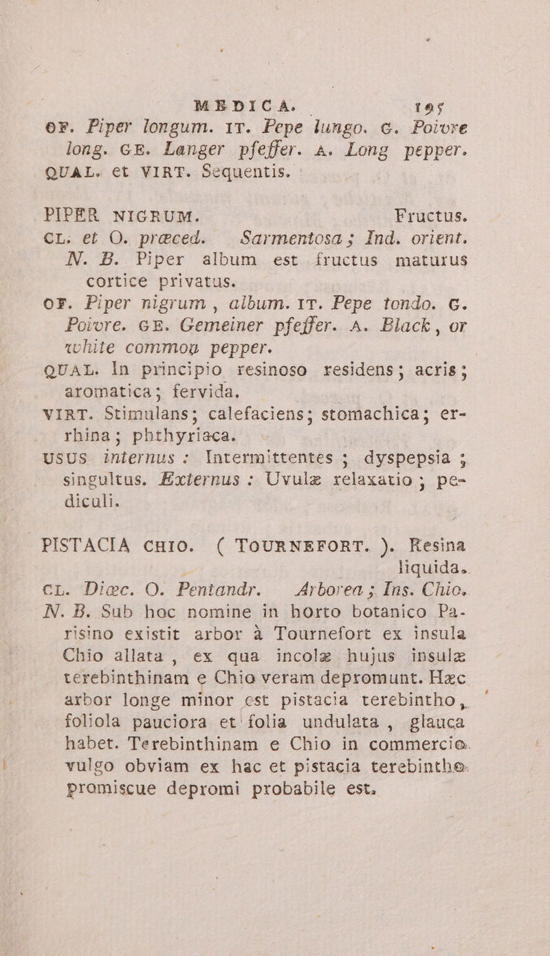er. Piper longum. 1T. Pepe lungo. c. Poivre long. GE. Langer pfeffer. A. Long pepper. QUAL. et VIRT. Sequentis. PIPER NIGRUM. Fructus. CL. et O. preced. — Sarmentosa ; Ind. orient. N. B. Piper album est fructus maturus cortice privatus. OF. Piper nigrum , album. 17. Pepe tondo. C. Poivre. GE. Gemeiner pfeffer. A. Black, or rvhite common pepper. QUAL. In principio resinoso residens; acris; aromatica; fervida. VIRT. Stimulans; calefaciens; stomachica; er- rhina; phthyriaca. USUS iniernus : Intermittentes ;. dyspepsia ; singultus. Exiernus : Uvula relaxatio ; pe- diculi. | PISTACIA cniOo. ( TOURNEFORT. ). Resina : liquida. CL. Diec. O. Pentandr. Arborea ; Ins. Chio. N. B. Sub hoc nomine in horto botanico Pa. risino existit arbor à Tournefort ex insula Chio allata , ex qua incolzg hujus insula terebinthinam e Chio veram depromunt. Hzc axbor longe minor est pistacia rerebintho, foliola pauciora et folia undulata , glauca habet. Terebinthinam e Chio in commercio. vulgo obviam ex hac et pistacia terebinthe- promiscue depromi probabile est.
