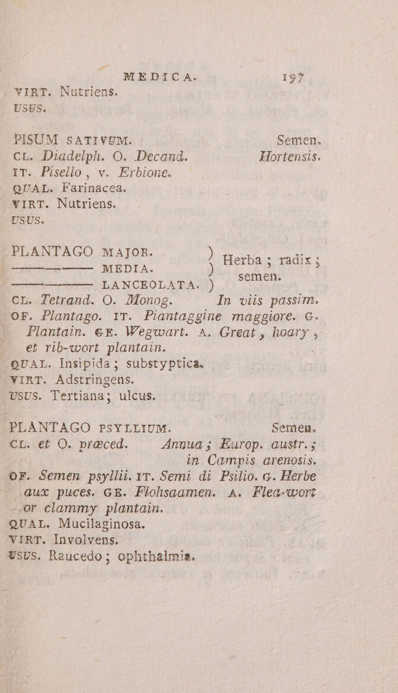 i VIRT. Nutriens. USES. PISUM SATIVUM. Semen. CL. Diadelph. O. Decand. Hortensis. IT. Pisello, v. Erbione. QUAL. Farinacea. YIRT. Nutriens. USUS. PLANTA I : v. È La T ) Herba ; radix; fr) LANCEOLATA.:) CL. Tetrand. O. Monog. In viis passim. | OF. Plantago. IT. Piantaggine maggiore. G. Plantain. € €. Wegwart. A. Great, hoary , |. €t rib-wort plantain. ; QUAL. Insipida; substyptica, VIRT. Adstringens. . USUS. Tertiana; ulcus. semen. PLANTAGO PSYLLIUM. Semen. CL. et O. praced. Annua; Europ. austr.; in Campis arenosis. OF. Semen psyllii. rr. Semi di Psilio. a. Herbe Qux puces. GE. Flohsaamen. A. Flea-wort -.or clammy plantain. QUAL. Mucilaginosa. VIRT. Involvens. USUS. Raucedo; ophthalmia.
