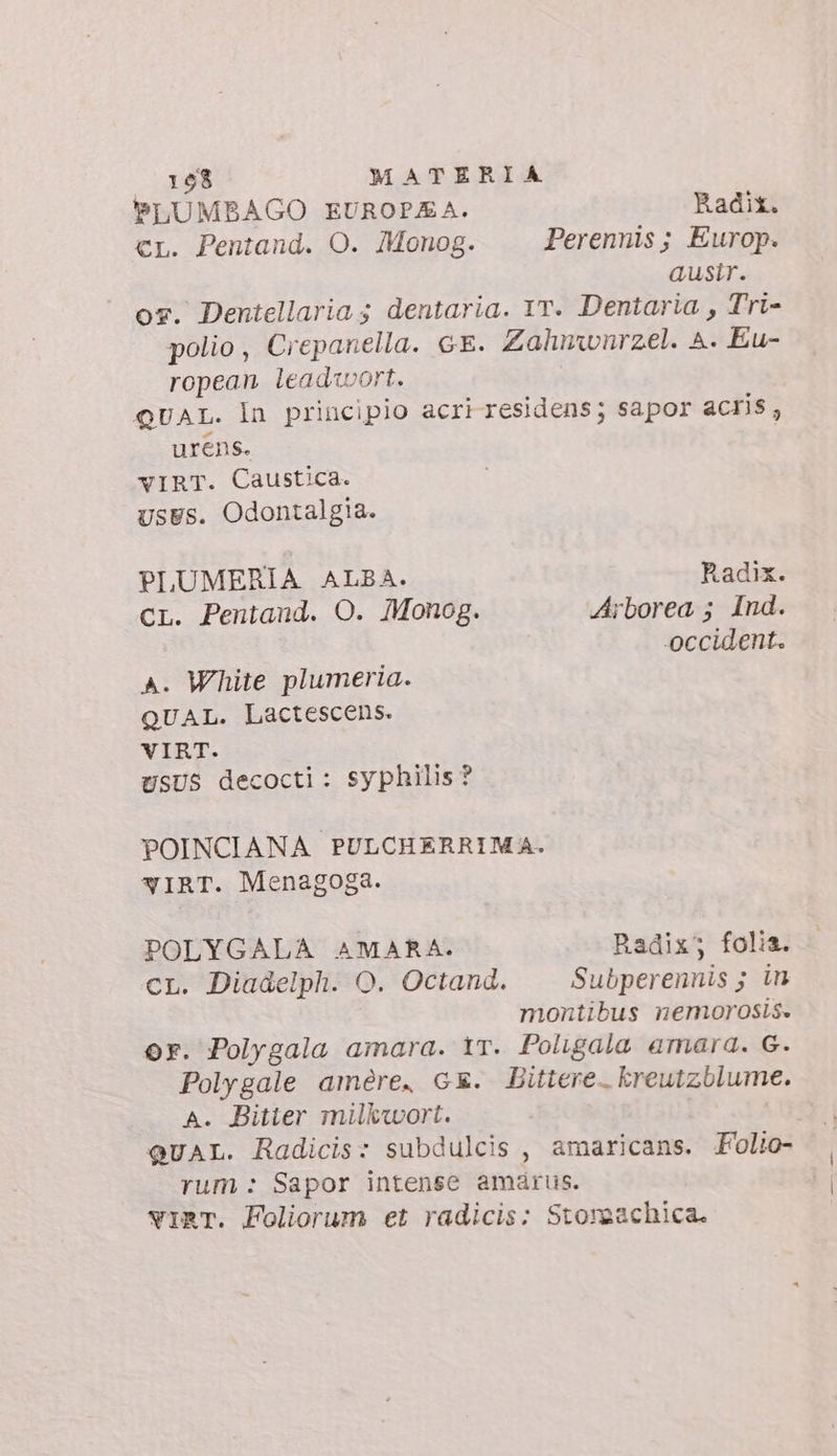 PLUMBAGO EUROPEA. Radit. cr. Pentand. O. Monog. Perennis ; Europ. ausir. os. Dentellaria ; dentaria. Yr. Dentaria , Tri- polio, Crepanella. ce. Zalmwnrzel. A. Eu- ropean leaduwort. QUAL. In principio acri residens; sapor acris, urens. vIRT. Caustica. usus. Odontalgia. PLUMERIA ALBA. Radix. CL. Pentand. O. Monog. Arborea ; Ind. occident. A. White plumeria. QUAL. Lactescens. VIRT. USUS decocti: syphilis? POINCIANA PULCHERRIMA. wIRT. Menagoga. POLYGALA AMARA. Radix; folia. cL. Diadelph. O. Octand. Subperennis ; in montibus nemorosis. or. Polygala amara. ir. Poligala amara. G. Polygale amére. GE. Bittere. kreutzblume. A. Bitter milkwort. QUAL. Radicis: subdulcis , amaricans. Folio- rum : Sapor intense amárus. vIRT. Foliorum et radicis: Storaachica.