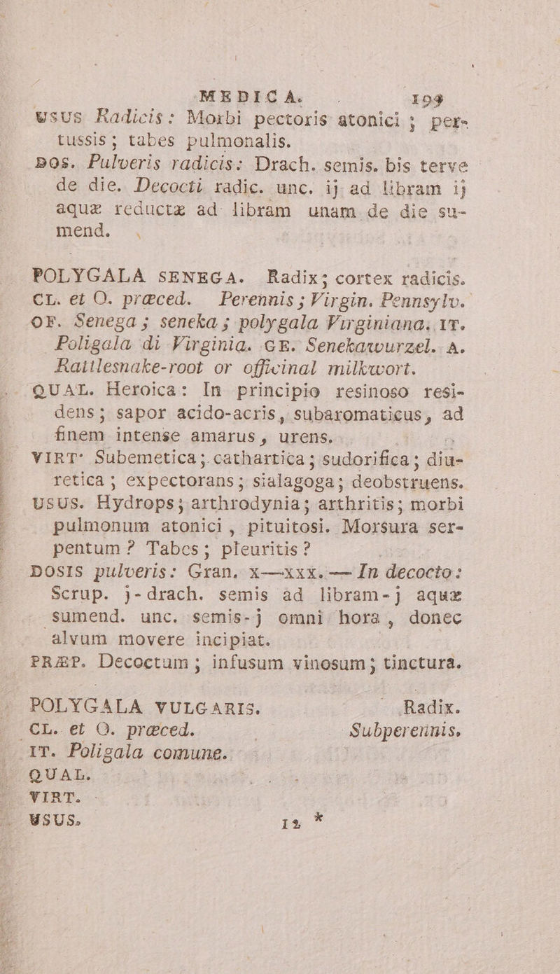 SRSRNAEN nn rete ‘MEDICA. 194 vsus Radicis: Moibi pectoris atonici ; per- tussis; tabes pulmonalis. bos. Pulveris radicis: Drach. semis. bis terve de die. Decocti radic. unc. ij ad libram ij aque reductz ad libram unam de die su- mend. |, POLYGALA SENEGA. Radix; cortex radicis. OF. Senega ; seneka; poly gala Virginiana. 17. Poligala di Virginia. GE. Senekawurzel. A. Rattlesnake-root or officinal milkwort. QUAL. Heroica: In principio resinoso resi- dens; sapor acido-acris, subaromaticus, ad finem intense amarus, urens. VIRT* Subemetica; cathartica; sudorifica; dine retica ; ex pectorans ; sialagoga; deobstruens. Usus. Hydrops; arthrodynia; arthritis; morbi pulmonum atonici, mitici. Morsura ser- pentum ? Tabcs; pleuritis ? DOSIS pulveris: Gran. X—XxxX. — In decocto : Scrup. j-drach. semis ad libram-j aqux sumend. unc. semis-j omni hora, donec alvum movere incipiat. PRAP. Decoctum ; infusum vinosum ; tinctura. POLYGALA VULGARIS. | Radix. CL. et O. preced. Subpereninis, IT. Poligala comune. QUAL. VIRT. USUS. O je
