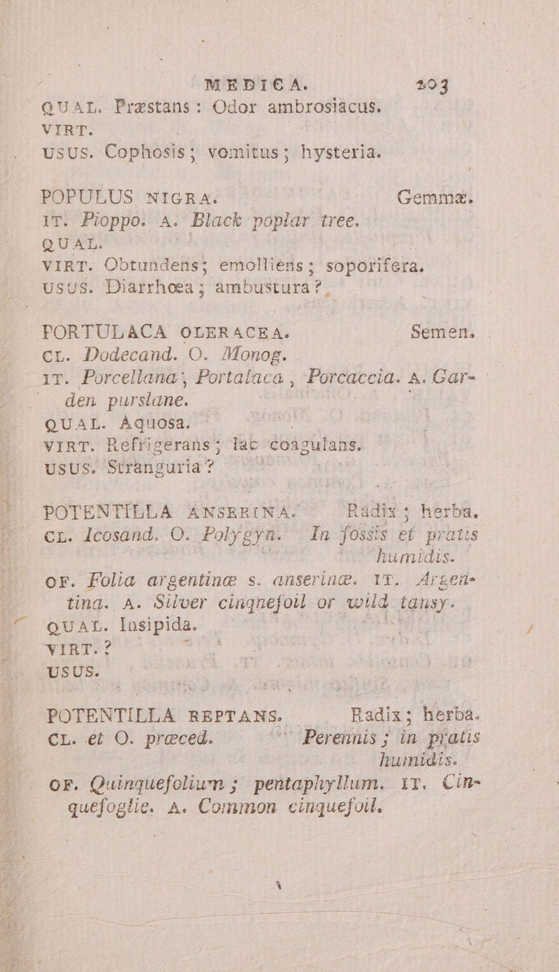 QUAL. Prastans: Odor ambrosiacus. VIRT. USUS. Cophosis ; vomitus; hysteria. POPULUS NIGRA: Gemma. IT. Pioppo. A. Black poplar tree. QUAL. VIRT. Obtundens; emolliens; soporifera, USUS. Diarrhoea ; ambustura?, PORTULACA OLERACEA. Semen. cr. Dodecand. O. Monog. T. Porcellana; Portalaca , Porcaccia. A. Gar- den purslane. QUAL. Aquosa. i VIRT. Refriserans; lac coagulans. UsUSPseMamsura? 299 7 Xm POTENTILLA ANSERINA. Radix ; herba. CL. lcosand. O. Polygyn. : In fossis ef pratis T9 humidis. or. Folia argentine s. anserin®. IT. Argen- tina. A. Silver cingnefou Or wig iausy. QUAL: Iasipida. VIRT. USUS. POTENTILLA BERTANE, Badix: herba. CL. ei O. preced. Perennis ; in pratis humidis. OF. Quinquefoliwn ; pentaphyllum. ir. Cim- | quang A. Common Celi