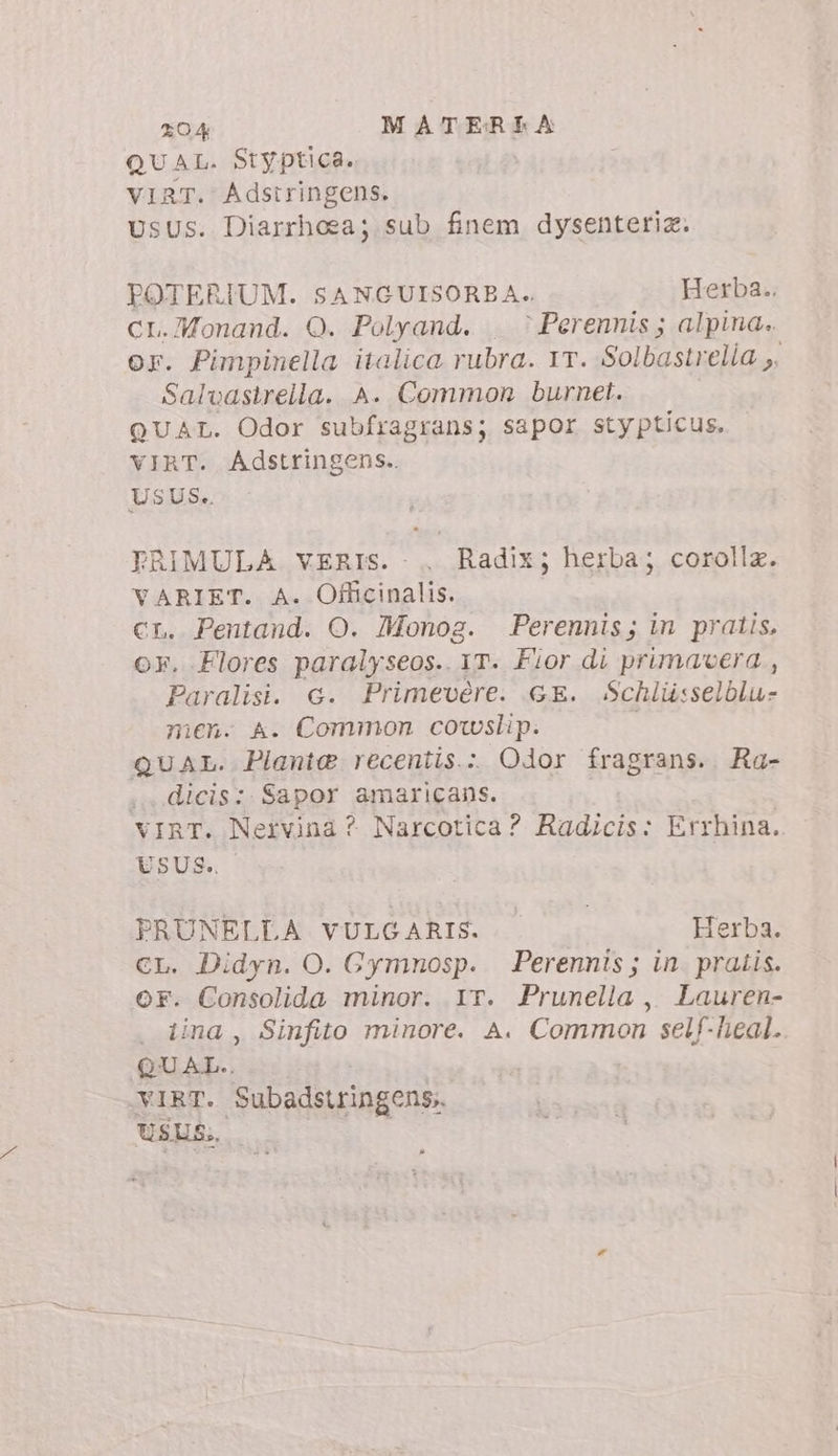 QUAL. Styptica. VIRT. Adstringens. UsUs. Diarrhoea; sub finem dysenteriz. POTERIUM. SANGUISORBA. Herba. CL.7Monand. O. Polyand. è Perennis; alpina. or. Pimpinella italica rubra. 1T. Solbastrelia ;. Salvastrella. A. Common burnet. QUAL. Odor subfragrans; sapor stypticus. VIRT. Adstringens.. USUS. PRIMULA vERIS. .. Radix; herba; corolla. VARIET. A. Officinalis. CL. Pentand. O. Monog. Perennis; in pratis, or. Flores paralyseos.. yr. Fior di primavera, Paralisi. G. Primevére. GE. Schliisselblu- men. A. Common coslip. | QUAL. Piante recentis. Odor fragrans. Ra- .. dicis: Sapor amaricans. vIRT. Nervina ? Narcotica? Radicis: Errhina. USUS. PRUNELLA VULGARIS. Herba. CL. Didyn. O. Gymnosp. Perennis; in. pratis. or. Consolida minor. IT. Prunella, Lauren- . tina, Sinfito minore. A. Common self-heal. QUAL.. VIRT. Subadstringens. USUS;