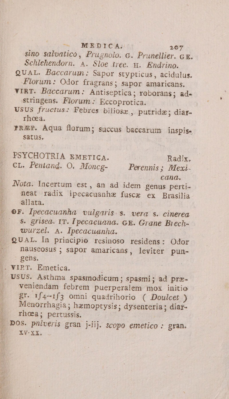 Mae Spur PALATI PRAIA sino salvatico, Prugnolo. c. Prunellier. Gg. Schlehendorn. A. Sloe tree. m. Endrino. QUAL. Baccarum: Sapor stypticus, acidulus. Florum: Odor fragrans; sapor amaricans. VIRT. Baccarum: Antiseptica; roborans; ade stringens. Florum: Eccoprotica. USUS fructus: Febres biliosz , putrida; diar- rhoea. PREP. Aqua florum; succus baccarum INSspisa satus. | PSYCHOTRIA EMETICA. Radix. CL. Pentand. O. Moncg- Perennis; Mexi- cana. Nota. Incertum est, an ad idem genus perti- neat radix ipecacuanhz fusce ex Brasilia allata. ©F. Ipecacuanha ‘vulgaris: s. vera s. cinerea s. grisea. IT. Ipecacuana. GE. Grane Brech- wurzel. A. Ipecacuanha. | QUAL. In principio resinoso residens: Odor nauseosus sapor amaricans, leviter pun- gens. | veniendam febrem puerperalem mox initio gr. 1f4-1f3 omni quadrihorio ( Doulcet ) Menorrhagia ; hzmoptysis; dysenteria; diar- rhoea; pertussis. ! XV- XX.