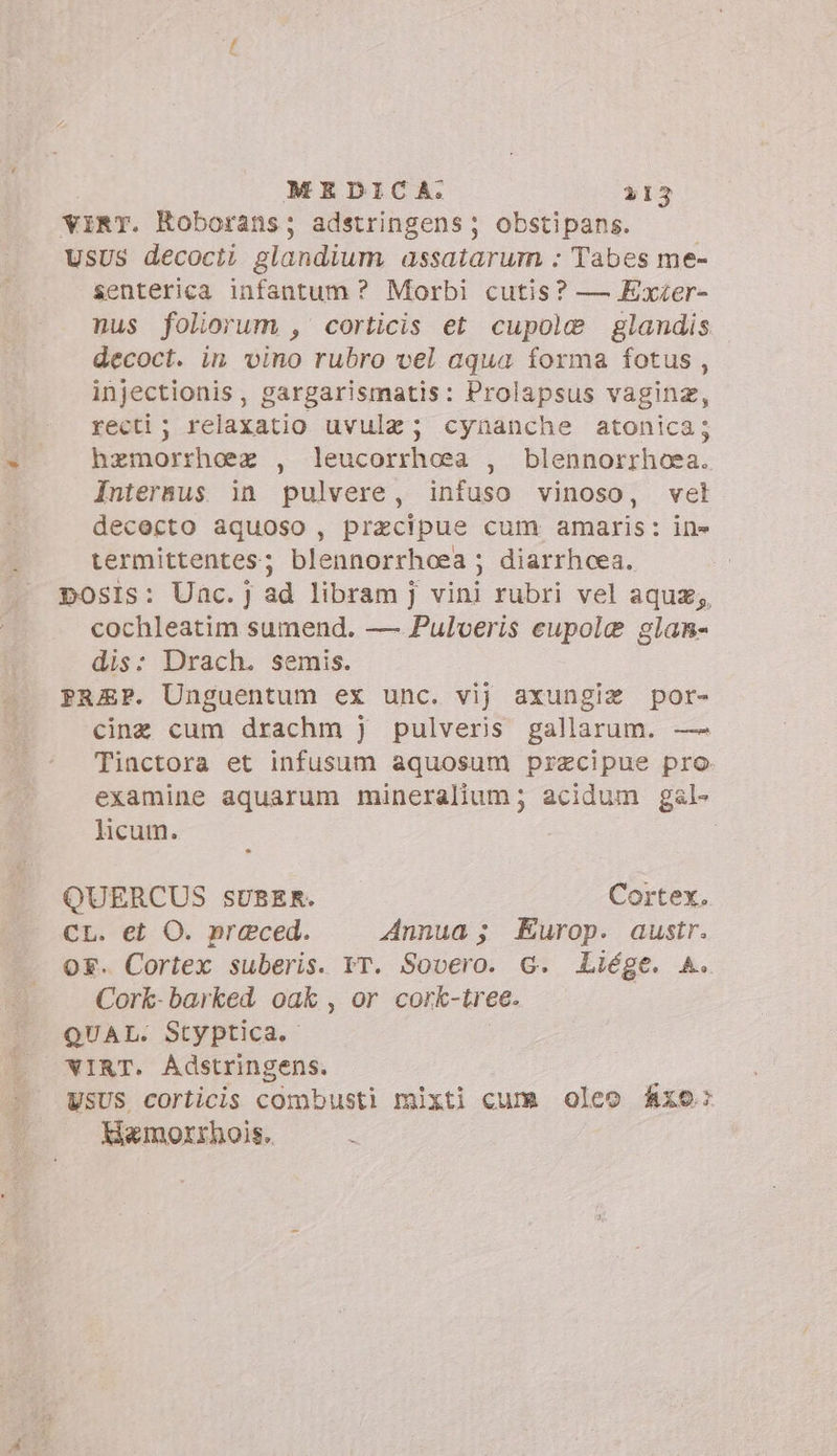 virr. Roborans; adstringens; obstipans. UsUs decocii glandium assatarum : Tabes me- senterica infantum ? Morbi cutis? — Exzer- nus foliorum , corticis et cupole glandis decoct. in vino rubro vel aqua forma fotus , injectionis, gargarismatis: Prolapsus vagina, recti; relaxatio uvulz; cynanche atonica; hzmorrheez , leucorrhoea , blennorrhoea. Intersus. in pulvere, infuso vinoso, vet dececto aquoso, praecipue cum amaris: in» termittentes; blennorrhoea; diarrhcea. posIs: Unc.] ad libram j vini rubri vel aqua, cochleatim sumend. — Pulveris eupole glanm- dis: Drach. semis. PREP. Unguentum ex unc. vij axungiz por- cine cum drachm j pulveris gallarum. — Tinctora et infusum aquosum precipue pro examine aquarum mineralium; acidum gal licum. : QUERCUS sUBER. Cortex. CL. et O. preced. Annua ; Europ. austr. or. Cortex suberis. IT. Sovero. G. Liége. A. Cork-barked oak , or cork- tree. QUAL. Styptica. WIRT. Adstringens. USUS corticis combusti mixti cum oleo fixo: Hamorrhois. :