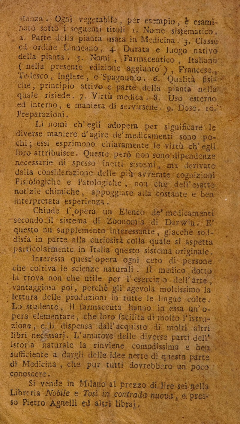 2 Ta WE la Pasta 45 A i ciis. * De PN i Wer | stanza. Ogni. vegetabi is. per esempio n esami: d hard soft 4, seguenti: titoli. 1, Nome sistematico. pù jv 2A. Parte. dell ig. pianta asata M Medicina . ub Classe. ta ed dora ine: Linneano, ded | Durata e luogo. nati vous delia ‘pianta, ou Nomi. \Farmacedtico 3 Mah i380. - ‘(nella presente. ‘edizione - 'agsiuntó ) » Francese, NT js Tedesco, Inglese, e ‘Spagnuolo , 56. Qualità fisis v “ €he,. principio attivo.e 'pafte- della pianta ets quale risiede. 7. Virtù medica... 8; ‘Uso ‘esterno | «ed interno, e maniera di scivixsene . e Dose. 198% d i Preparazioni ; | 2m Li nomi ch' egli dope. per Spi je sa diverse. maniere. d' agire. de’ medicamenti sono ipo»... ^, Chi;.essi. esprimono chiaramente le wirü ch egli. © Toro attribuisce. Queste; però non. sono: dipendenze Sf necessarie di spesso inetti: sistemi, ma derivate ‘dalla COnsi iderazione delle pur avverate: “cognizioni: nà pue Fisiòlogiche e Patologiche , - None «che; ‘dell esatte UM ‘notizie chimiche, appoggiare alta costante € den: &gt; interpretata esperienza . TUM rs Chiude na Nei oun Elenco: Ni de melicumsik 9^3 * Cei c eas Sereni quest’ opera: ogni. ceto ia persone. m È i IO coltiva le scienze naturali . IT: medico; ,dotg: ida Ja trova non che utile per l'esercizio. dell'arte; . ‘vantaggiosa poi, perchè. gli agevola moltissimo: la^ Dd CON delle produzioni in tutte le lingue .colte ; Lo studente, il farmaceuta Hanno. Mi.essq.un' o-. i i. | pera‘ elementare, ‘che loro facilità di molto Pistrua- 3 E * zione «e 1r. ‘dispensa. dáll' acquisto di molti altri. libri necessari. L'amatore: delle diverse parti dell» istoria naturale la riaviene. comodissima e ben... ‘“ sufficiente a. dargli delle idee nette di questa parte .— ) “dî Medicina che. pur tutti dovrebbero er RR. Si conoscere. Werl | Si vende in Milano! ia} prezzo. didire mU Libreria Nobile e Tosi in contrada nueva, x &amp; Let so Pietro Ag gnelli sd nur Ho: Te one EX $* supe A 7 : x VP la Sri SD ! » à Le E x hi eR à i Ra is da RTLA MT a ‘TRN ve