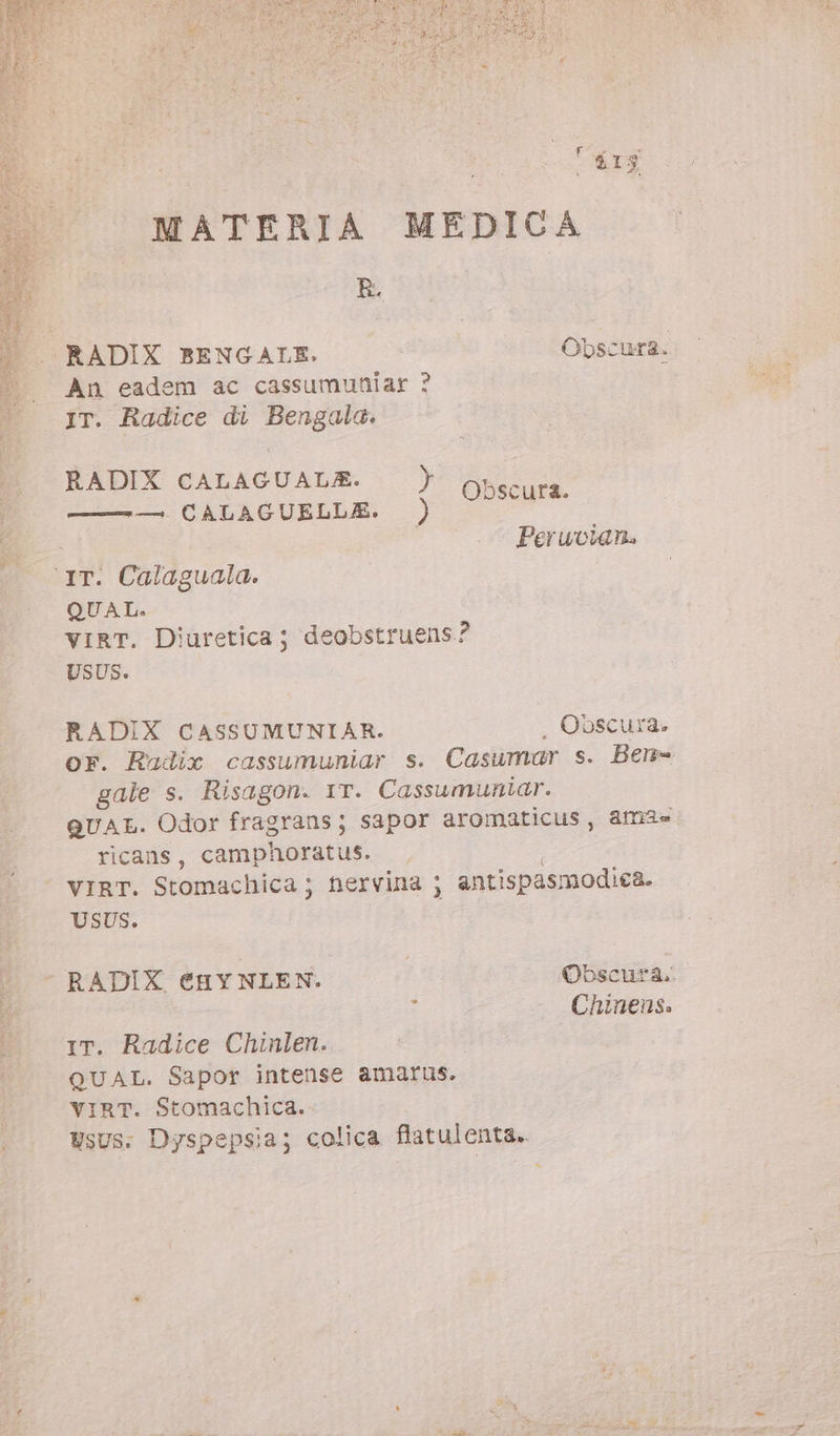 50) MATERIA MEDICA R. An eadem ac cassumuniar ? IT. Radice di Bengala. RADIX CALAGUALE. &gt; Obscuta EDO GICRLACURDERS .) 30 Peruvian. ‘IT. Calaguala. QUAL. vIRT. Diuretica ; deobstruens? USUS. RADIX CASSUMUNIAR. . Obscura. oF. Radix cassumuniar s. Casumar s. Ben- gale s. Risagon. 1T. Cassumuniar. QUAL. Odor fragrans; sapor aromaticus, am2= ricans, camphoratus. VIRT. Stomachica ; hervina ; antispasmodica. USUS. RADIX €HYNLEN. Obscura. . ; Chinens. IT. Radice Chinlen. QUAL. Sapor intense amarus. VIRT. Stomachica. UsUs. Dyspepsia; colica flatulenta.