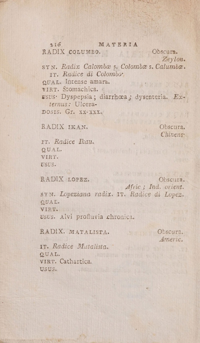 RADIX coLumBo. - - ., Obscura. | Zeylon. syN. Radix Calomba s. Colomba s. Calumba. IT. Radice di Colombo, QUAL. Intense amara. WIRT. Stomachica. : ternus: Ulcera- DOSIS. Gr. XX-XXX. RADIX IKAN. , . Obscura, Chinens. iT. Radice Ikau. : QUAL. VIRT. USUS. RADIX LOPEz. Obscura. Afric ; Ind. orient. SYN. Lopeziana radix. YT. Radice di Lopez. QUAL. VIRT. USUS. Alvi profluvia chronica. RADIX. MATALISTA. Obscura. Amerie. IT. Radice Mutalista. ^ QUAL. VIRT. Cathattica. USUS. A e da d
