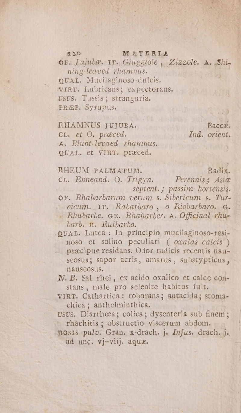 or. Jujuba. Yr. Giuggiole ,..Zizzole. A. Shi» ning-leaved rhamnus. YO QUAL. Mucilaginoso-dulcis. VIRT. Lubricans; expectorans, USUS. Tussis; stranguria. PRAP. Syrupus. Fg RHAMNUS JUJUBA. Baccx. CL. et O. praeced. Ind. orient. A. Blunt-levaed rhamnus. | QUAL. €t VIRT. praced. RHEUM PALMATUM. Radix. cL. Enneand. O. Trigyn. Perennis; Asi@ septent.; passim. hortensis. or. Rhabarbarum verum s. Sibericum s. Tur- cicum. IT. Rabarbaro, o Riobarbaro. «. + Rhubarbe. ce. Rhaharber. A. Officinal rhu- barb. ©. Ruibarbo. | noso et salino peculiari ( oxalas calcis ) precipue residans. Odor radicis recentis nau- seosus; sapor acris, amarus, substypticus, - nauseosus. N. B. Sal rhei, ex acido oxalico et calce con- stans, male pro selenite habitus fuit. VIRT. Cathartica: roborans; antacida; stoma- chica; anthelminthica. USUS. Diarrhoea; colica; dysenteria sub finem; rhachitis ; obstructio viscerum abdom. posts pulo. Gran. x-drach. j. Jnfus. drach. j. ad unc. vj-viij. aquz. me