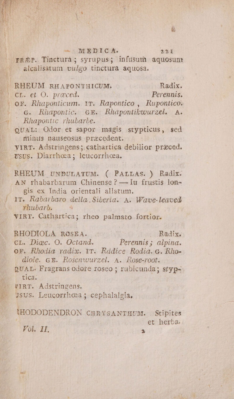 - MEDICA. © 31 prep. Tinctura ; syrupus; infusum aquosuni alcalisatum vulgo tinctura aquosa. EP. et O. praeced. Perennis. G. Rhapontic. GE. Rhapontikwurzel. A. Rhapontic rhubarbe. QUAL: Odor et sapor magis stypticus, sed riiüis nauseosus pracedent. VIRT. Adstringens; cathartica debilior priced. usus. Diarrhoea; leucorrhoea, | RHEUM UNDULATUM. ( PALLAS. ) Radix. AN rhabarbarum Chinense ? — Iu frustis lon- gis ex India orientali allatum. IT. Rabarbaro della. Siberia. A. Wave-leaved rhubarb. | VIRT. Cathartica; rheo palmato fortior. RHODIOLA ROSEA. . È . Radix, CL. Diec. O. Octand. Perennis; alpina. OF. Rhodia radix. iT. Radice Rodia. e. Rho- diole. GE. Rosenwurzel. A. Rose-root. QUAL. Fragrans odore roseo ; rubicunda; styp- tica. VIRT. Adstringens. JSUS. Leucorrhoea ; cephalalgia, t'HODODENDRON CHRYSANTHUM. Stipites | et herba. Vol. IL 4 |