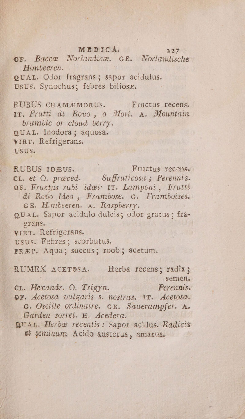 6F. Bacce Norlandica. GE Norlandische Himbeeren. QUAL. Odor fragrans; sapor acidulus. UsUS. Synochus; febres biliosz. RUBUS CHAM/£MORUS. Fructus recens. IT. Frutti di Rovo, o Mori. A. Mountain bramble or cloud berry. QUAL. Inodora; aquosa. YIRT. Refrigerans. USUS. RUBUS riDzvus. | Fructus recens. CL. et O. praeced. Suffruticosa ; Perennis. or. Fructus rubi ide rr. Lamponi, Frutti di Roóo Ideo , Frambose. G. Framboises. GE. Himbeeren. A. Raspberry. QUAL. Sapor acidulo dulcis; odor gratus; fra- grans. VIRT. Refrigerans. usus. Febres; scorbutus. PREP. Aqua; succus; roob; acetum. RUMEX ACETOSA. Herba recens; radix; | semen, Mer. Hexandr. O. Trigyn. Perennis. G. Oseille ordinaire. Gr. Sauerampfer. A. Garden sorrel. B. Acedera. guar. Herbg recentis : Sapor acidus. Radicis et seminum, Acido austerus, amarus,