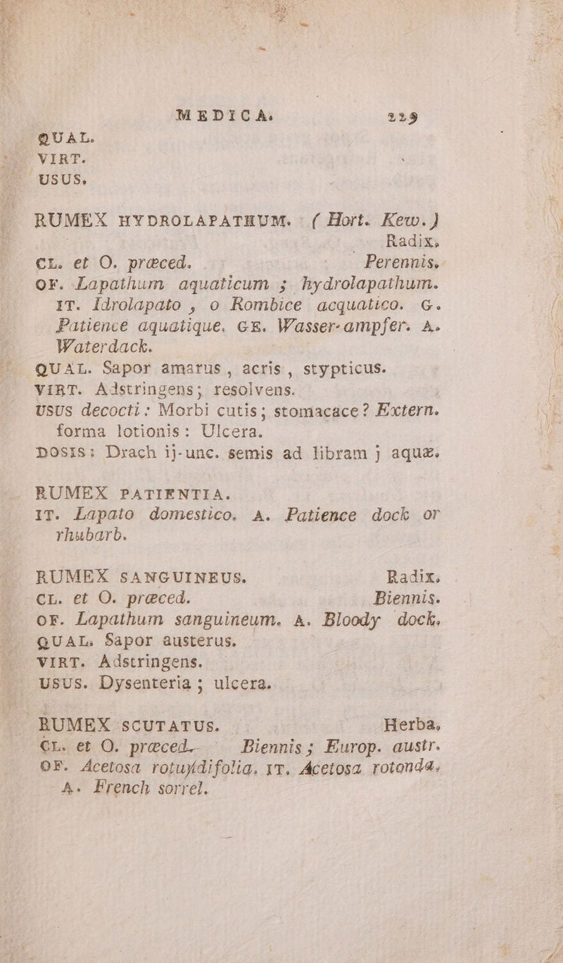 QUAL. VIRT. USUS, RUMEX HYDROLAPATHUM. .( Hort. Kew.) c Radix CL. et O. praeced. o Perennis, or. Lapathum aquaticum ; hydrolapathum. IT. ldrolapato , o Rombice acquatico. G. Patience aquatique, GE. Wasser-ampfer. A. Waterdack. QUAL. Sapor amarus, acris, stypticus. VIRT. Adstringens; resolvens. USUS decocti : Morbi cutis; stomacace? Extern. forma lotionis: Ulcera. DOSIS: Drach ij-unc. semis ad libram } aquz. RUMEX PATIENTIA. IT. Lapato domestico. A. Patience dock or rhubarb. RUMEX SANGUINEUS. Radix. CL. et O. praeced. Biennis. or. Lapathum sanguineum. A. Bloody dock. QUAL: Sapor austerus. VIRT. Adstringens. ^. USUS. Dysenteria ; ulcera. BUMEX SCUTATUS. Herba, CL. et O. preced.. ^ Biennis; Europ. austr. OF. Acetosa rotuydifolia, yr, Acetosa rotonda, A. French sorrel.