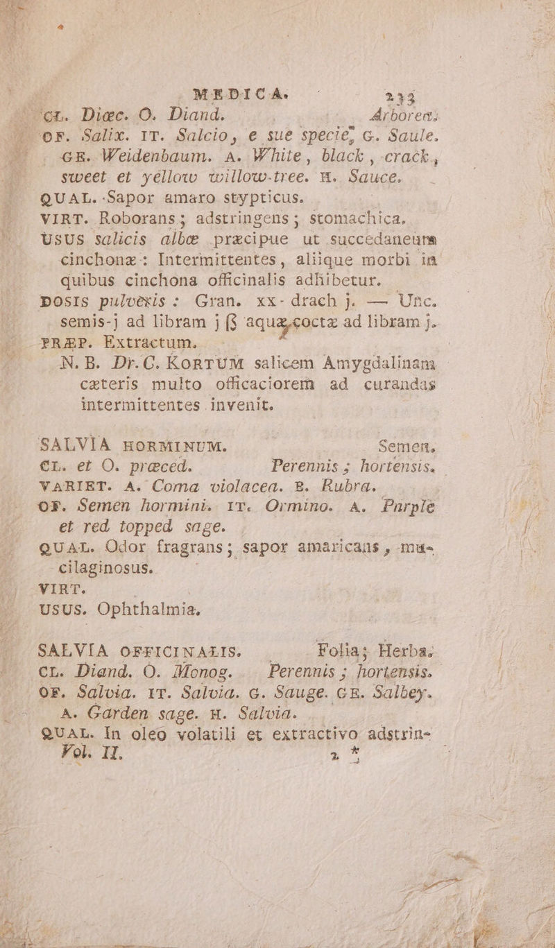 ) sweet et yellow willow-tree. x. Sauce. QUAL. -Sapor amaro stypticus. i VIRT. Roborans; adstringens ; stomachica. Usus salicis albe praecipue ut succedaneuna cinchonz: Intermittentes, alique morbi in quibus cinchona officinalis adliibetur. DposIs pulvèris : Gran. xx- drach j. — Unc. semis-j ad libram j ($ aquacoctz ad libram j. PREP. Extractum. caeteris multo officaciorem ad curandas intermittentes invenit. SALVIA HORMI NUM. T Semen, VARIET. A. Coma violacea. B. Rubra. or. Semen hormini. rr. Ormino. A. Purple et red topped sage. | — QUAL. Odor fragrans; sapor amaricans , mu- cilaginosus. VIRT. USUS. Ophthalmia, SALVIA OFFICINAZIS. Folia; Herba, OF. Salvia. 1T. Salvia. G. Sauge. GE. Salbey. A. Garden sage. m. Salvia... | QUAL. In oleo volatili et extractivo adstrin- Vol. II. 5 d