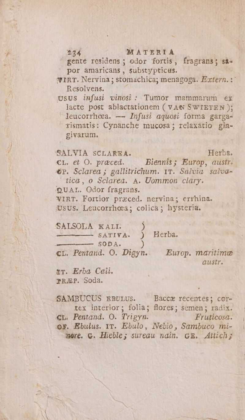 \ “= gente residens ; odor fortis, fragrans; sà= por amaricans, substypticus. WIRT. Nervina ; stomachica; menagoga. Extern. :' Resolvens. UsUS infusi vinos : Tumor mammarum ex lacte post ablactationem ( VAN SWIETEN ); leucorrheea. — Infusi aquosi forma garga- rismatis: Cynanche mucosa; relaxátio gin- givarum. €L. et O. praeced. Biennis; Europ, austr. €?. Sclarea ; gallitrichum. 1T. Salvia salva- tica, o Sclarea. A. Uommon clary. WIRT. Fortior praeced. nervina; errhina. QUSUS. Leucorrhoea; colica; hysteria. SATIVA. ) Herba. SODA. ) austr. tr. Erba Cali. PREP. Soda. SAMBUCUS EBULUS. Bacca recentes; cor- tex interior; folia; flores; semen; radix. Qr. Ebulus. IT. Ebulo, Nebio, Sambuco mi- mere. c. Hieble; sureau nain. GE. Attich;