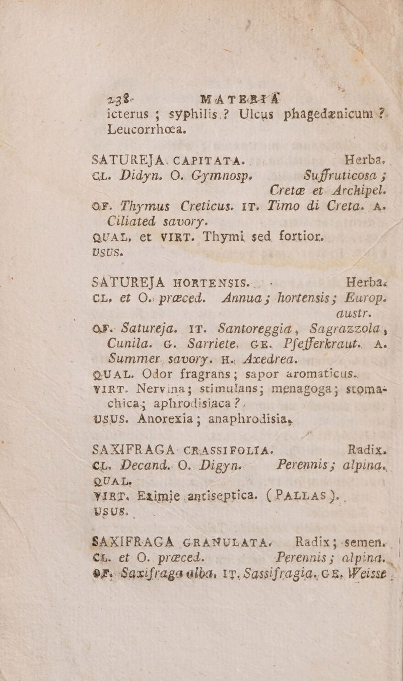 * è 23$- MATERI * icterus ; syphilis.? Ulcus piagdedenidal sa Leucorrhoea. SATUREJA. CAPITATA.. . Herba. GL. Didyn. O. Gymnosp, |^. — Suffruticosa ; Crete et. Archipel. OF. Thymus Creticus. YT. Timo di Creta. A. Ciliated savory. QUAL, et VIRT. Thymi sed fortior. USUS. SATUREJA HORTENSIS... - Herba. CL, et O. praeced. | Annua; hortensis; Europ. austr. os. Satureja. YT. Santoreggia, Sagrazzola, Summer. savory. H.. Axedrea. QUAL. Odor fragrans; sapor aromaticus.. VIRT. Nervina; stimulans; menagoga; stoma- chica; aphrodisiaca ?. USUS. Anorexia; anaphrodisia, SAXIFRAGA- CRASSIFOLIA. Radix. CL. Decand. O. Digyn. Perennis; alpina. QUAL. YIRT. Eximie antiseptica. (RARRARI:, USUS. CL. et O. praeced. Perennis ; alpina.