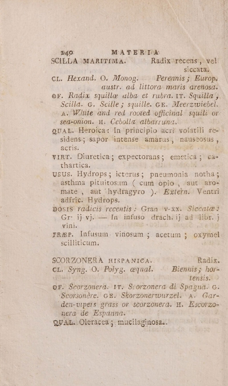 $40 MATERILA SCILLA MARITIMA. ^ Radix*recens?, vel: | siccata.. cL. Hexand. O. Monog. . Perennis ;. Europ. austr. ad littora. maris arenosa. er. Radix squille ulba et rubra. vr. Squilla}. Scilla. G. Scille; squille. GE. Meerz«wiebel. A Winte and red rooted officinal. squili or: sea-onion. H. Cebolla albarruna. QUAL. Heroica: In principio acri volatili fe- . sidens.; sapor intense amarus, naussosus ,, acris. LOTES (mE PASÎS vIRT. Diuretica; ip. emetica ;j' ca- thartica. USUS. Hydrops ; icterus; pneumonia aosta asthma pituitos: im ( cum opio., «aut axo- mate , aut ‘hydfagyro ). Exterm. Ventri ‘adfric. Hydrops. DOsIS fadicis recentis : Gran ‘v-xx. Sicca 3 Gr i} vj. — In infuso drach; ij ad libr. } vini. prep. Infusum. sca acetum j oxymel: scilliticum. SCORZONERA HISPANICA. Radix. CL. Syng. O. Polyg. eqnal. Biennis; hor-. Lensis. OF. Scorzonera. IT: Scorzonera. di Spagna. c. ‘Scorsonère. GE. Skorzonerwurzel. A. Gar- den-vipers grass or scorzonera. H. Escorzo- nera de Espanna.' QUAL..Oleracea 5. mucilaginosa..