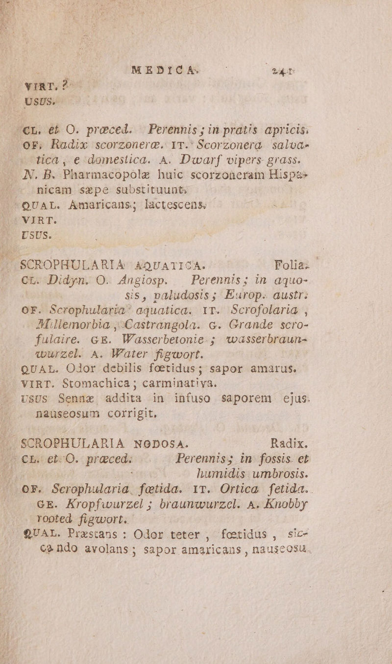 Fa tica; e ‘domestica. A. Dwarf vipers grass. N. B. Pharmacopolz huic scorzoneram Hispa» nicam sepe substituunt QUAL. Amaricans; lactescens 3f VIRT. DSUS.- °° SCROPHULARTA AQUATICA. Polla CL. Didyn. O. Angiosp.. Perennis; in aquo- sis, paludosis; Europ. austr; OF. Scrophularia aquatica. YT. Scrofolaria , Millemorbia ;-Castrangola. 6. Grande scro- . fulaire. GE. Wasserbetonie:; *wasserbraun- wurzel. A. Water figwort. QUAL. Odor debilis foetidus; sapor amarus. VIRT. Stomachica ; carminatiya. nauseosum corrigit, humidis umbrosis. GE. Aropfwurzel ; braunwurzel. A. Knobby rooted figwort. | QUAL. Prestans : Odor teter , foetidus , sic- ca ndo avolans; sapor amaricans, nauscosu.