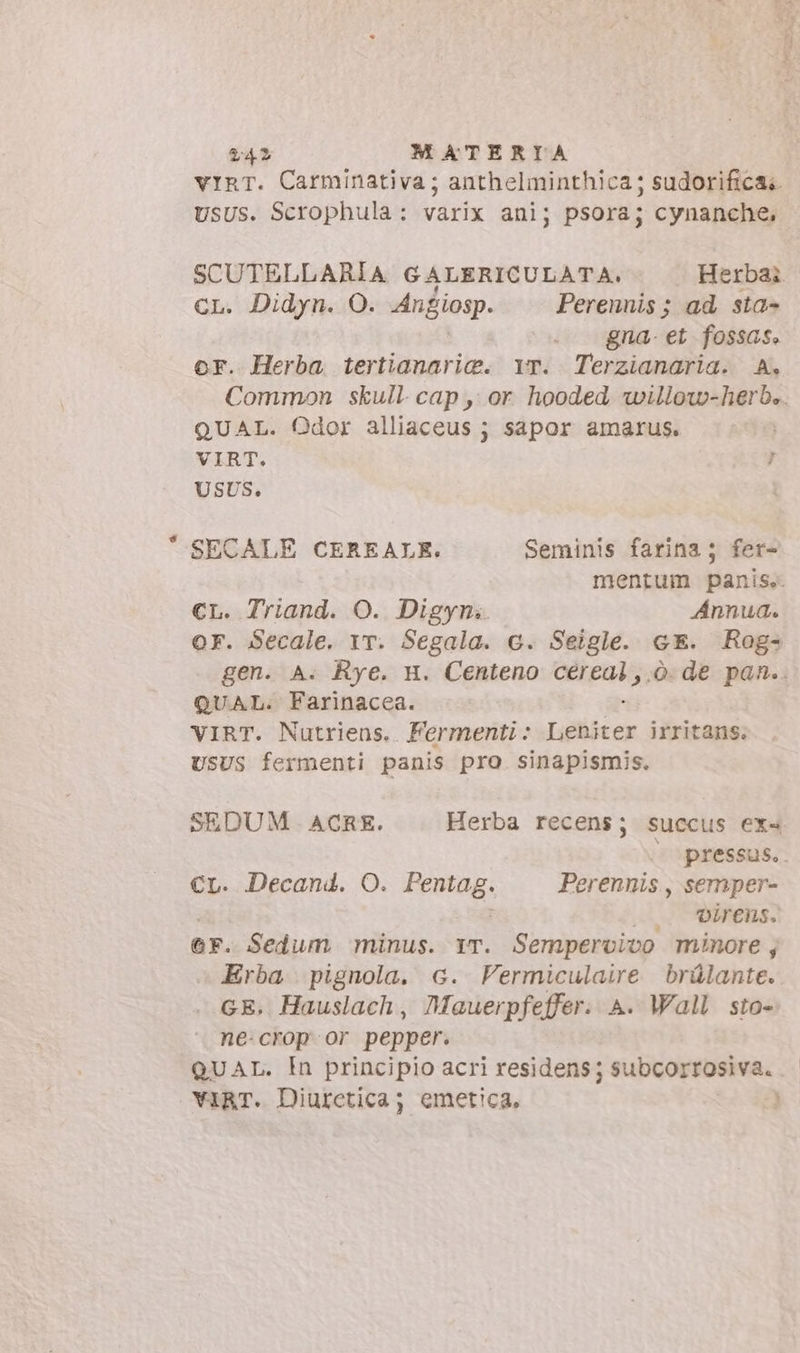 vir. Carminativa; anthelminthica; sudorifica;. USUS. Scrophula: varix ani; psora; cynanche, SCUTELLARIA GALERICULATA. Herba: CL. Didyn. O. Angiosp. Perennis; ad sta- gna- et fossas. or. Herba tertianarie. Yr. Terzianaria. A. Common skull cap, or hooded willow-herb.. QUAL. Odor alliaceus ; sapor amarus. VIRT. 7 USUS. SECALE CEREALE. Seminis farina; fer- mentum panis. CL. Triand. O. Digyn.. Annua. or. Secale. 1r. Segala. 6. Seigle. c E. Rog- gen. A. Rye. H. Centeno modi o: de pan.. QUAL. Farinacea. VIRT. Nutriens.. Ferrnenti : Liter irritans. UsUS fermenti panis pro. sinapismis. SEDUM ACRE. Herba recens; succus ex«4 - pressus, CL. Decand. O. Pentag. Perennis, semper- 3 A TM: @F. Sedum minus. Yr. Sempervivo minore, Erba pignola. G. Fermiculaire brülante. GE. Hauslach , Mauerpfeffer: A. Wall sto- ne-crop or pepper. QUAL. In principio acri residens ; subcorrosiva. YIRT. Diurctica; emetica, 3