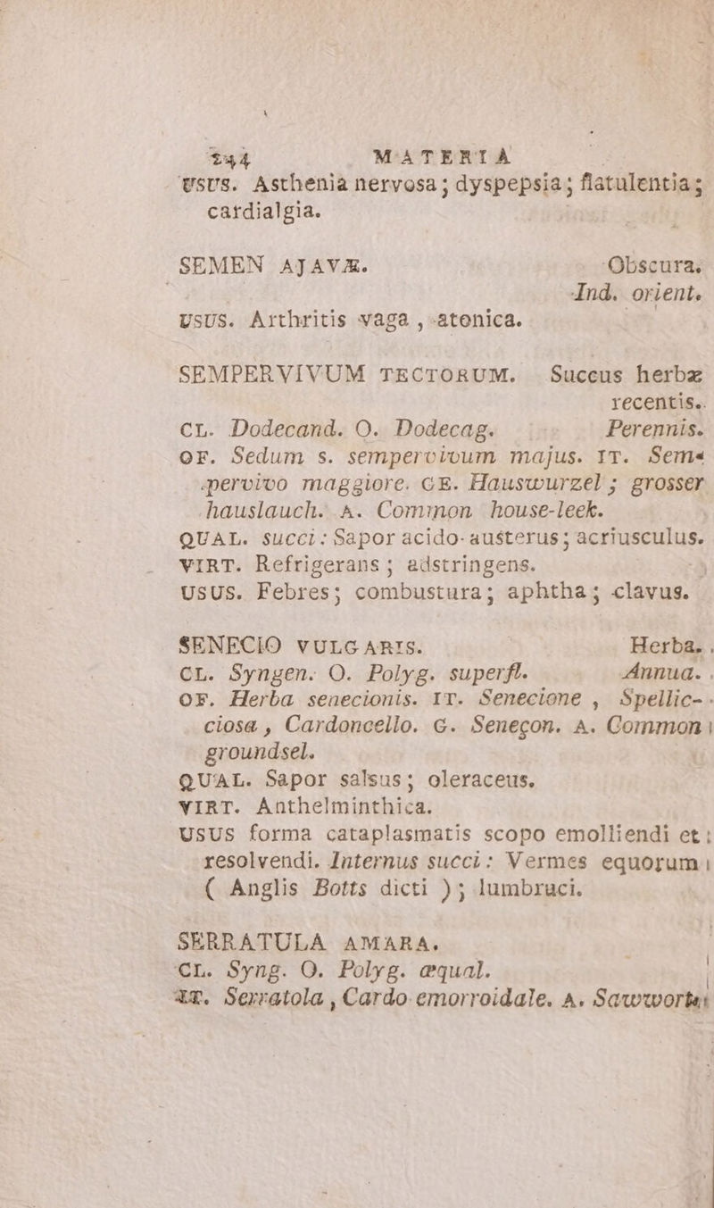 UsUS. Asthenia nervosa; dyspepsia fiatulentia ; catdialgia. SEMEN AJAVA. ‘Obscura. | 4nd. orient. USUS. Arthritis vaga , «atenica. SEMPERVIVUM TECTORUM. Succus herbz recentis.. CL. Dodecand. O. Dodecag. Perennis. or. Sedum s. sempervivum majus. IT. Sem pervivo maggiore. GE. Hauswurzel ; grosser -hauslauch. A. Cominon house-leek. QUAL. Succi: Sapor acido- FISLOHE T BE VIRT. Refrigerans ; adstringens. | USUS. Febres; combustura; aphtha; clavus. | SENECIO vULG ARIS. Herba. . CL. Syngen. O. Polyg. superft. Annua. . OF. Herba senecionis. IT. Senecione , Spellic- . ciosa, Cardoncello. G. Senegon. A. Common i groundsel. QUAL. Sapor salsus; oleraceis. YIRT. Anthelminthica. USUS forma cataplasmatis scopo emolliendi et : resolvendi. Jnternus succi: Vermes equorum i ( Anglis Botts dicti ) ; lumbruci. SERRATULA AMARA. CL. Syng. O. Polyg. equal. XT. Serratola , Cardo emorroidale. A. Sawworkai |