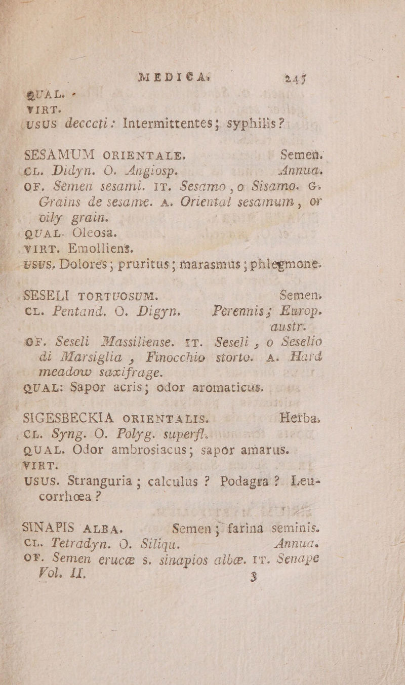 ‘QUAL - E WIRT. - 4usUs decccii: Intermittentes; syphilis?: è. SESAMUM ORIENTALE. Semen. TUEL. Didyn. O. Angiosp. Annua. ^. OF. Sémeu sesami. IT. Sesamo,o Sisamo. G. | Grains de sesame. A. Oriental sesamurm , or ^. vy grain. | «QUAL. Oleosa. ( .VIRT. Emolliens. i sus. Dolores; pruritus; marasmus ; phlegmone. . .SESELI TORTUOSUM. .. -Semem CL. Pentand. O. Digyn. | Perennis; Europ. austr. OF. Seseli Massiliense. tT. Seseli , o Seselio di Marsiglia , Finocchio ‘storto. A. Hard meadow saxifrage. a Een QUAL: Sapor acris; odor aromaticus. SIGESBECKIA ORIENTALIS. Hetba. «CL. Syng. O. Polyg. superfl. : QUAL. Odor ambrosiacus; sapór amarus. NIBRT. - USUS. Stranguria ; calculus ? Podagra ! ? Led: corrhoea ? | SINAPIS ALBA. Semen; farina seminis. CL. Tetradyn. O. Siliqu. Annua. OF. Semen erucg s. sinapios albe. IT. Senape Vol. IL. 3