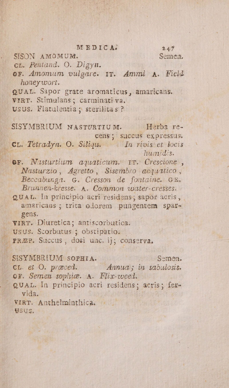 SISON AMOMUM. Semen. cr. Pentand. O. Digyn. or. Amomum vulgare. IT. Ammi A. Field honeywort. QUAL. Sapor grate aromaticus, amaricans. VIRT. Stimulans; carminati va. USUS. Flatulentia ; sterilitas ? SISYMBRIUM NASTURTIU M. Herbs re- . — Cens; succus expressus. D Cr. Tetradyn. O. sp : În rivis'et locis | humidis. er. Nasturtium aquaticum. LT. Crescione , Nasturzio , Agretto, Sisembro acquatico, Beccabunga. G. Cresson de fontaine. GE. Brunnen-kresse. A. Common water- cresses. QUAL. Iu principio acri residens; sapor acris, amaricaus ; trita olorem pungentem spare gens. VIRT. Diuretica; antiscorbutica. | USUS. Scorbutus 5 obstipatio. | m. PRJEP. Succus, dosi unc. ij; conserva, SISYMBRIUM soPHIA. Semen. CL. et O. preced. Annua; in sabulosis. . oy. Semen sophie. A. Flix-weel. QUAL. In principio acri residens ; atrisy fer- vida. VIRT. Anthelminthica. Usus.