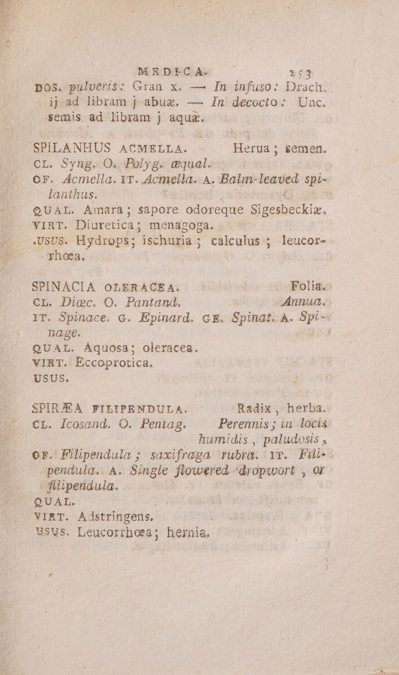 MEDECA. 233 pos. pulveris: Gran x. — In infuso: Drach. ij ad libram j abu. — In decocto; Unc. emis ad libram j aqua. SPILANHUS ACMELLA. - Herua; semen. CL. S$yng. O.. Polyg. equal. OF. Acmella. XT. wdcmiella. A. Balm- leased. Spi-- lanthus. i QUAL. Amara; sapore odoreque Sedili, VIRT. Diuretica; menagoga. .UsUs. Hydrops; ischuria ; calculus 5 leucor- rhoea, | SPINACIA OLERACEA. Folia. CL. Diac. O. Pantand. Annua: IT. Spinace. G. Epinard. GE. Spinat. A. Spi- nage. : QUAL. Aquosa; oleracea. VIRT. Eccoprotica. USUS. > SPIR/EA FILIPENDULA. Radix, herba. CL. /cosaend. O. Pentag. Perennis ; in locis — humidis, paludosis, — or. Filipendula ; saxifraga rubra. v. i pendula. A. Single flowered ‘dropwort ; filtpendula. QUAL. VIRT. Adstringens, Usus, Leucorrhora; hemia,