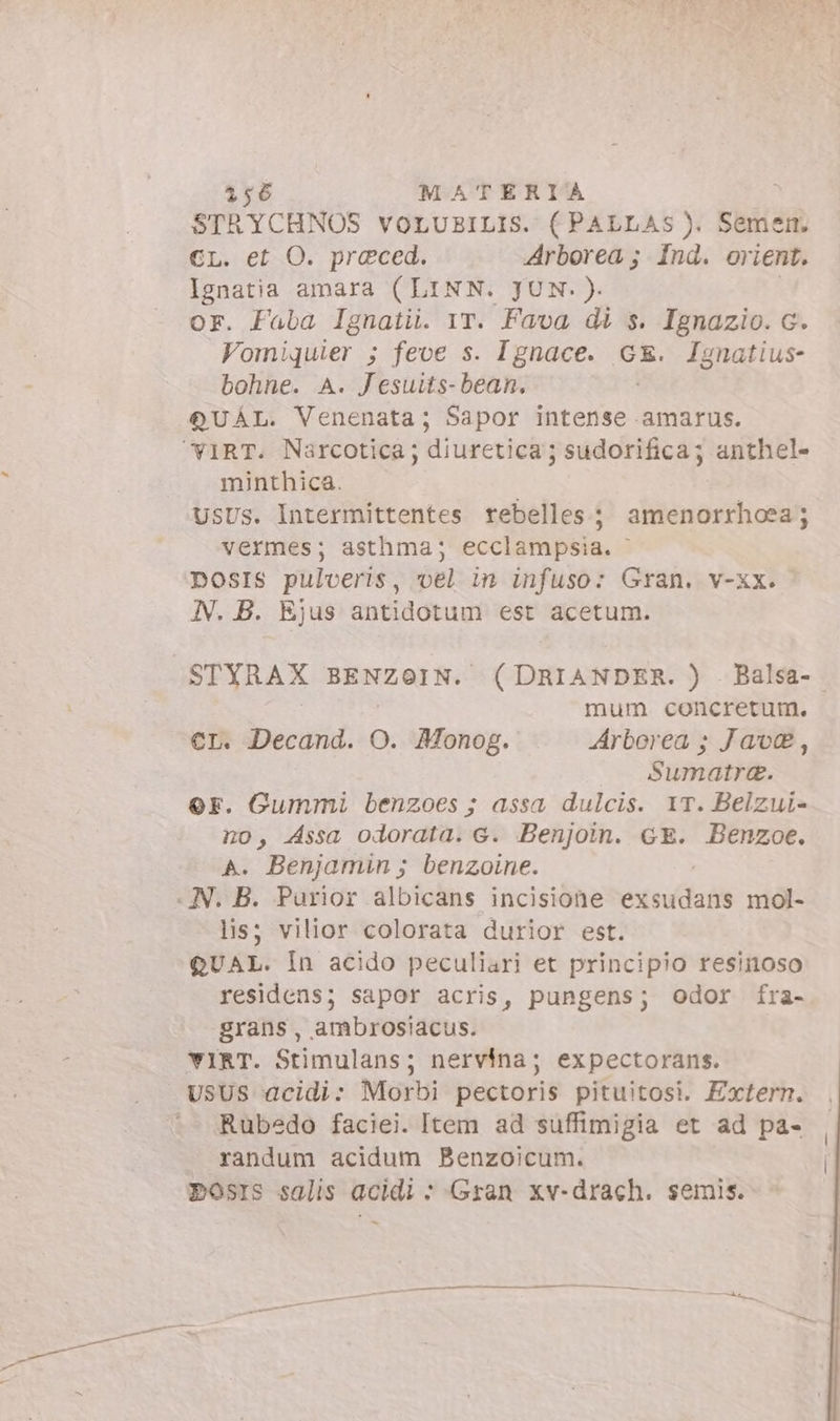 STRYCHNOS voLUBILIS. ( PALLAs). Semen. CL. et O. preced. Arborea; Ind. orient. Ignatia amara (LINN. JUN.). or. Faba Ignatii. YT. Fava di s. Ignazio. c. Vomiquier ; feoe s. Ignace. GE. Ignatius- bohne. A. Jesutts- bean. QUAL. Venenata; Sapor intense amarus. YIRT. Narcotica; diuretica; sudorifica; anthel- minthica. USUS. Intermittentes rebelles; amenorrhoea; vermes; asthma; ecclampsia. posIs pulveris, vel in infuso: Gran. v-xx. - N. B. Ejus antidotum est acetum. STYRAX BENZOIN. (DRIANDER. ) . Balsa- | mum. concretum. €r. Decand. O. Monog. Arborea ; Java, Sumatra. or. Gummi benzoes ; assa dulcis. IT. Belzui- no, Assa odorata. c. Benjoin. GE. Benzoe. A. Benjamin ; benzoine. « N. B. Purior albicans incisione enisiddads mol- lis; vilior colorata durior est. QUAL. In acido peculiari et principio resinoso residens; sapor acris, pungens; odor fra- grans, ambrosiacus. YvIRT. Stimulans; nervina; expectorans. USUS acidi: Morbi pectoris pituitosi. Extern. Rubedo faciei. Item ad suffimigia et ad pa- randum acidum Benzoicum. POosIs salis acidi + Gran xv-drach. semis. —A.