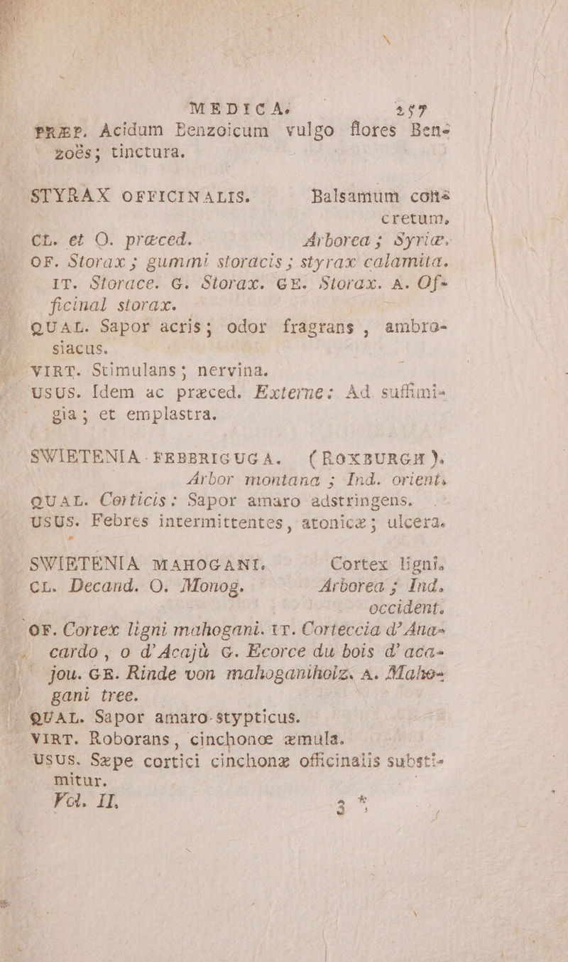 MEDICA sed PEEr. Acidum Benzoicum vulgo flores Ben- 206s; tinctura. STYRAX OFFICINALIS. Balsamum cons cretum, CL. et O. praced. Arborea ; Syri. OF. Storax ; gummi storacis ; styrax calamita. fT. Stordéel G. Storax. GE. Storax. A. Of- ficinal storax. QUAL. Sapor acris; odor fragrans , ambro- siacus. VIRT. Stimulans; nervina. USUS. [dem ac praced. Externe: Ad. suffimi- gia; et emplastra. SWIETENIA.FEBBRIGUGA. (ROoxBURGH). i Arbor montana ; Ind. orient, QUAL. Certicis: Sapor amaro adstringens. USUS. Febres intermittentes, atonice; ulcera. s SWIETENIA MAHOGANI. Cortex ligni. cL. Decand. O. Monog. Arborea ; Ind. occident. . OF. Cortex ligni mahogani. 1. Corteccia d? Ana» 5. cardo, o d’Acajù c. Ecorce du bois d’aca- ((— jou. GR. Rinde von mahoganihoiz. A. Maho- m gani tree. | QUAL. Sapor amaro-stypticus. | VIRT. Roborans, cinchonoe emula. USUS. Sepe cortici cinchonz officinalis subst: È mitur. Fol. IL 2^