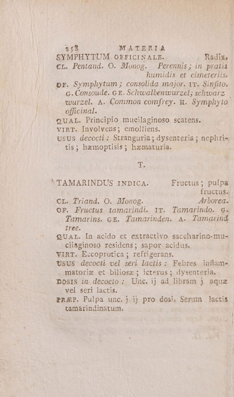 SYMPHYTUM. OFFICINALE. Radix, €L. Pentand. O. Munog. Perennis; in pratis | humidis et cüneterüs. pr. Symphytum; consolida major. 17. Sinfito. G. Consoude. GE. Schwalbenwurzel; schwarz wurzel. A. Common comfrey. a. Symphyto officinal. QUAL. Principio mucilaginoso scatens. VIRT. Involvens; emolliens. USUS decocti: Stranguria ; dysenteria ; nephri= tis; hemoptisis; hamaturia. E TAMARINDUS INDICA. Fructus; pulpa fructus. CL. Triand. O. Monog. Arborea. or. Fructus tamarindi. IT. Tamarindo. 6. Tamarins. ce. Tamarinden. A. Tamarind tree. QUAL. In acido et extractivo saccharino-mu- ciiaginoso residens; sapor acidus. VIRT. Eccoprotica; refrigerans. Usus decociL vel seri lactis : Febres. infame matoriz et biliosz ; icterus ; dysenteria. DosISs in.decocio ; Unc. ij ad libram } aqux vel seri lactis. PREP. Pulpa unc. } ij pios dosi. Serum lactis | tamarindinatum. |