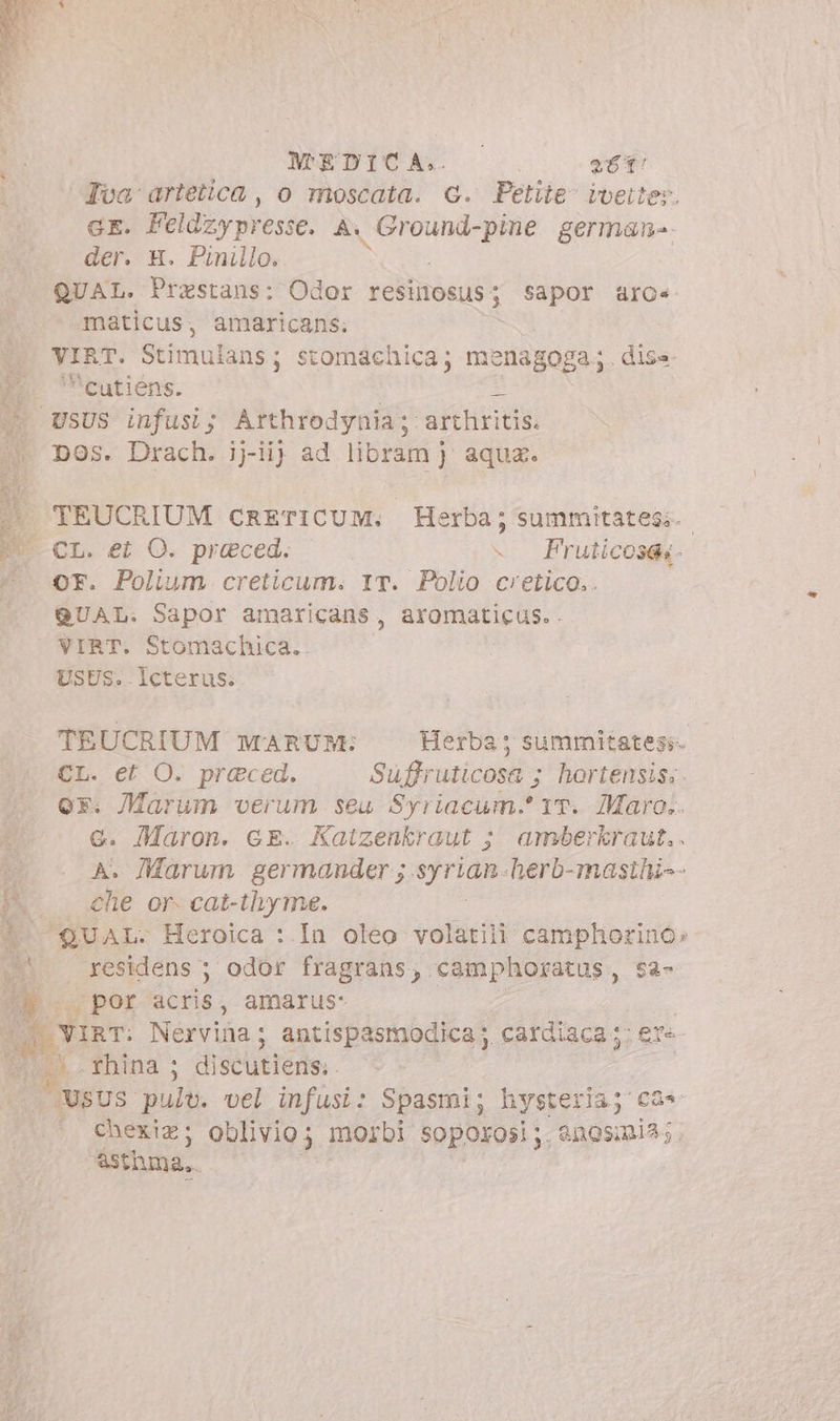 Tua artetica, o moscata. G. Petite ivette». GE. Feldzy presse. Ai iii i cdi german» der. H. Pinillo. QUAL. Prestans: Odor restitosus 5 sapor @ro«. maticus, amaricans; VIRT. Stimulans ; stomachica; menagoga; . diss | cutiéns. | I USUS infusi; Arthrodynia; arthritis. DOS. Drach. iiij ad libram jJ aqua. |» TEUCRIUM CRETICUM. Herba; summitates;.. E cr. et O. preced, - Fruticosae- * OF. Polium creticum. 1T. Polio cretico.. ^ QUAL. Sapor amaricans, aromaticus. . VIRT. Stomachica. USES. Icterus: TEUCRIUM MARUM: Herba; summitatesi- D et O. praced. Suffr uticosa ; hortensis; dc verum seu Syriacum.' 1T. Maro... . Maron. GE. Katzenkraut ; amberkraut.. » . Marum germander ; . Mrd herb-masihi-- P. alie or. cat-thyme. $^ QUAL. Heroica :.In oleo volatili camphorino» : residens ; odor fragrans, camphoratus, sa- por acris ; amarus: vs Nerviüa ; antispasmodica y cardiaca ; ‘ere e rhina ; discutiens. JUSUS. pult. vel infusi: Spasmi; hysteria A . €hexiz; oblivio; morbi soporosi;. &amp;nosini4; &amp;sthma,.