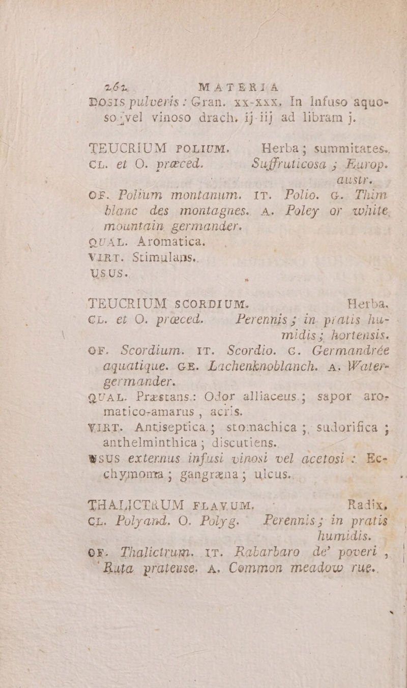 DOSIS Cona X us XX-XXX, giu dakuso RA 09 cas. TEUCRIUM roLiUM. — Herba; summitates., Cr. et O. praeced. Suffruticosa ; Europ. austr. F. Polium montanum. 1T. Polio. 6. Thim blanc des montagnes. A. Poley or «white, mountain, germander. QUAL. Aromatica. VIRT. Stimulans.. USUS. j TEUCRIUM SCORDIUM. Herba. CL. et O. preced. Perennis 5 in. piatis hu- : midis ; hortensis. OF. Scordium. IT. Scordio. €. Germandrée aquatique. GE. Lachenknoblanch. A. Water- germander. QUAL. Przestans: Odor alliaceus.; sapor aro- matico-amarus , acris. YVIRT. Antiseptica.; stomachica ;, sudorifica 4 anthelminthica ; discutiens. . WsUS externus infusi vinosi vel acetosi-: Ec- chymonma; gangrana; ulcus. s THALICTRUM FLAVUM. . Radix, CL. Polyand. O. Polyg. Perennis; in pratis. humidis. &gt; QE. Thalictrum. ir. Rabarbaro de’ poveri’, Ruta, prateuse. A. Common meadow rue..