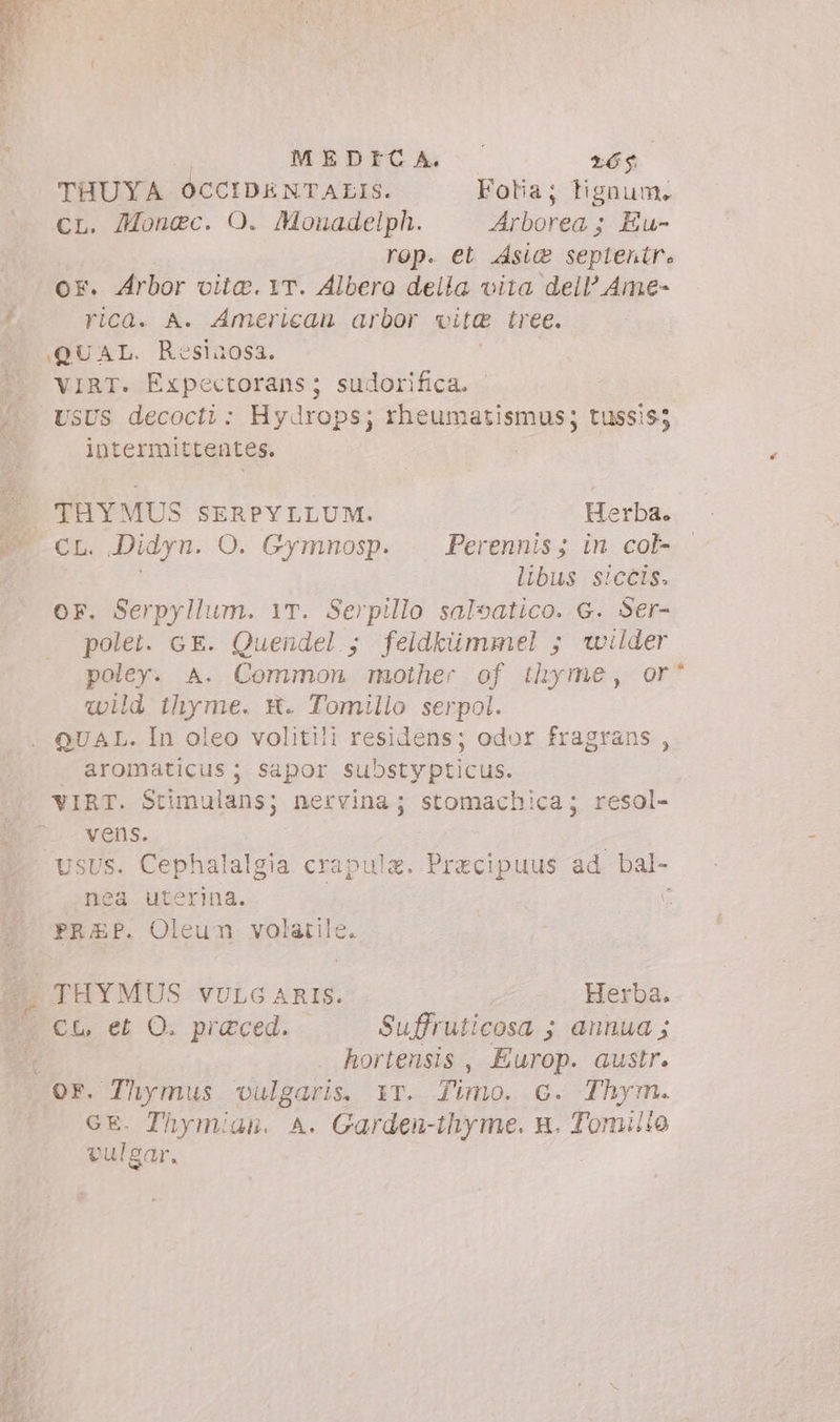 MEDICA o 6$ THUYA OCCIDENTALIS. Folia; lignum. cL. Monec. O. Monadelph. Arborea; Eu- rop. et sic septentr. or. Arbor vita. YT. Albero della vita dell’ Ame- rica. A. American arbor vite tree. QUAL. Resinosa. ^ WIRT. Expectorans; sudorifica. | /.. USUS decocti: Hydrops; rheumatismus; tussis; ; intermittentes. : | THYMUS SERPYLLUM. Herba. CL. Didyn. O. Gymnosp. Perennis; in col libus siccis. OF. Serpyllum. 1T. Serpillo saloatico. G. Ser- polet. GE. Quendel ; feidkümmel ; wilder poley. A. Common mother of thyme, or^ wild ihyme. X. Tomillo serpol. QUAL. In oleo volitili residens; odor fragrans , . aromaticus ; sapor substypticus. VIRT. Stimulans; nervina; stomachica; resol- vens. UsUs. Cephalalgia crapule. Precipuus ad bal- nea uterina. | ; PRAP. Oleum volatile. 7$. THYMUS VULG ARIS. Herba. P. CL et O. praeced. Suffruticosa ; annua ; i hortensis, Europ. austr. or. Thymus ‘vulgaris. iT. Timo. c. Thym. GE. Thymian. A. Garden-thyme. n. Tomillo vulgar. :