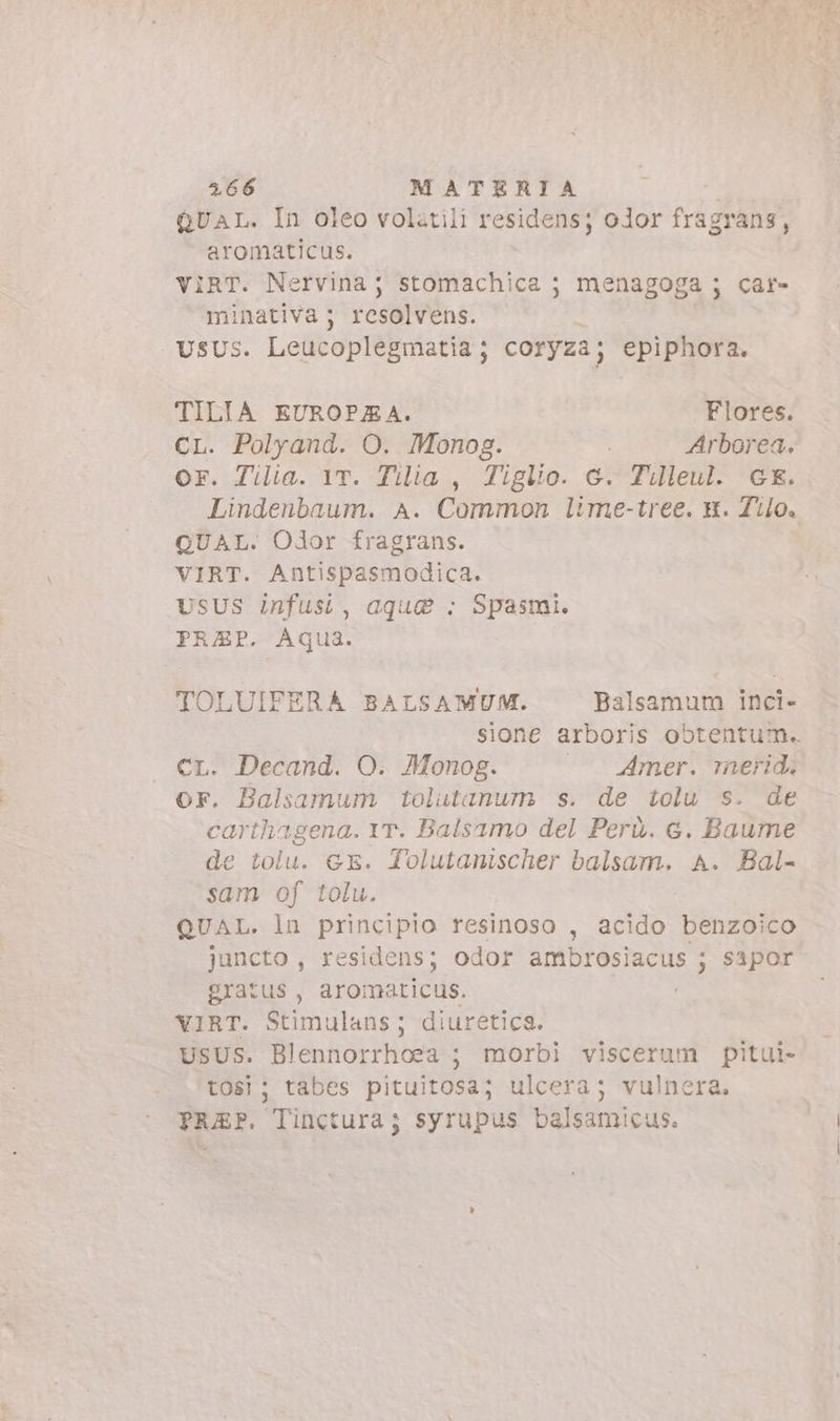 QUAL. In oleo volatili residens; olor fragrans, aromaticus. VIRT. Nervina; stomachica ; menagoga ; car- minativa; resolvens. UsUs. Leucoplegmatia ; coryza; epiphora. TILIA EUROPEA. Flores. CL. Polyand. O. Monog. | Arborea. or. Tilia. YT. Tilia , Tiglio. c. Tilleul. GE. Lindenbaum. A. Common lime-tree. x. Tilo. QUAL. Odor fragrans. VIRT. Antispasmodica. USUS infusi, aque : Spasmi. PRAP. Aqua. TOLUIFERA BALSAMUM. Balsamum inci- sione arboris obtentum. CL. Decand. O. Monog. |. Amer. merid, or. Balsamum tolutanum s. de tolu s. de carthagena. YT. Balsamo del Perù. c. Baume e tolu. GE. Tolutanischer balsam. A. Bal- sam of tolu. QUAL. ln principio resinoso , acido benzoico juncto , residens; odor ambrosiacus ; sapor gratus , i eten, VIRT. Stimulans; diuretica. USUS. Blenhorrhoea-; morbi viscerum pitui- tosi; tabes pituitosa; ulcera; vulnera. TRAP. Tinctura ; syrupus bafednicus.