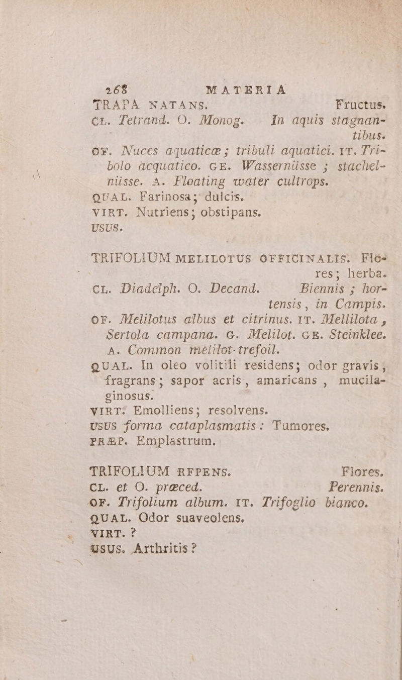 TRAPA NATANS. Fructus. Cr. Tetrand. O. Monog. In aquis stagnan- tibus. or. Nuces aquatice ; tribuli aquatici. IT. Tri- bolo acquatico. c E. Wassernüsse 5; stachel- nüsse. A. Floating water cultrops. QUAL. Farinosa; dulcis. VIRT. Nutriens; obstipans. USUS. TRIFOLIUM MELILOTUS OFFICINALIs. Fló- res; herba. CL. Diadeiph. O. Decand. Biennis 5; hor- tensis, in Campis. or. /Melilotus albus et citrinus. IT. Mellilota , Sertola campana. G. Melilot. GE. Steinklee. A. Common melilot-trefoil. QUAL. In oleo volitili residens; odor gravis; fragrans; sapor acris, amaricans , mucila- ginosus. VIRT: Emolliens; resolvens. USUS forma cataplasmatis : 'Tumores. PREP. Emplastrum. TRIFOLIUM RFPENS. Flores. CL. et O. preced. Perennis. Or. Trifolium album. IT. Trifoglio bianco. QUAL. Odor suaveolens. A MIBT. ? — XSUS. Arthritis ?