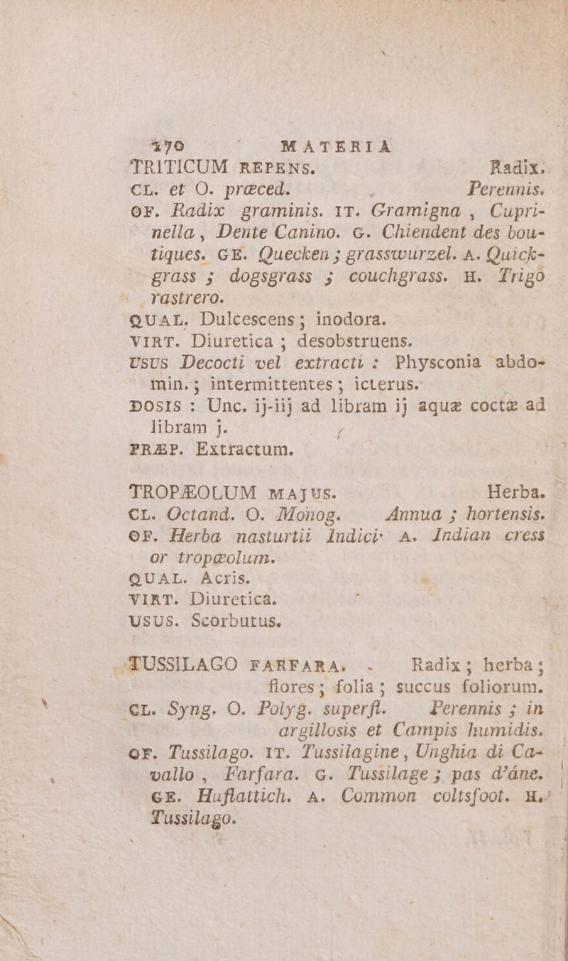 TRITICUM REPENS. Radix. CL. et O. preced. Perennis. OF. Radix graminis. IT. Gramigna , Cupri- nella, Dente Canino. c. Chiendent des bou- tiques. GE. Quecken ; grasswurzel. A. Quick- grass ; dogsgrass ; PPS n E H. [rigo rastrero. QUAL. Dulcescens; inodora. VIRT. Diuretica ; desobstruens. min. ; ; intermittentes ; ; icterus. DOSIS : Unc. ij-iij ad libram ij aqua cocta ad libram j. / PRAEP. Extractum. TROPJEOLUM MAJUS. | Herba. - CL. Octand. O. Monog. Annua ; hortensis. OF. Herba nasturtii Indici A. Indian cress or trop@olum. QUAL. Acris.  VIRT. Diuretica. : | USUS. Scorbutus. flores; folia; succus foliorum. argillosis et Campis humidis. Or. Tussilago. IT. Tussilagine, Unghia di Ca- vallo, Farfara. 6. Tussilage; pas d'áne. | GE. Huflaitich. A. Common coltsfoot. H Tussilago.