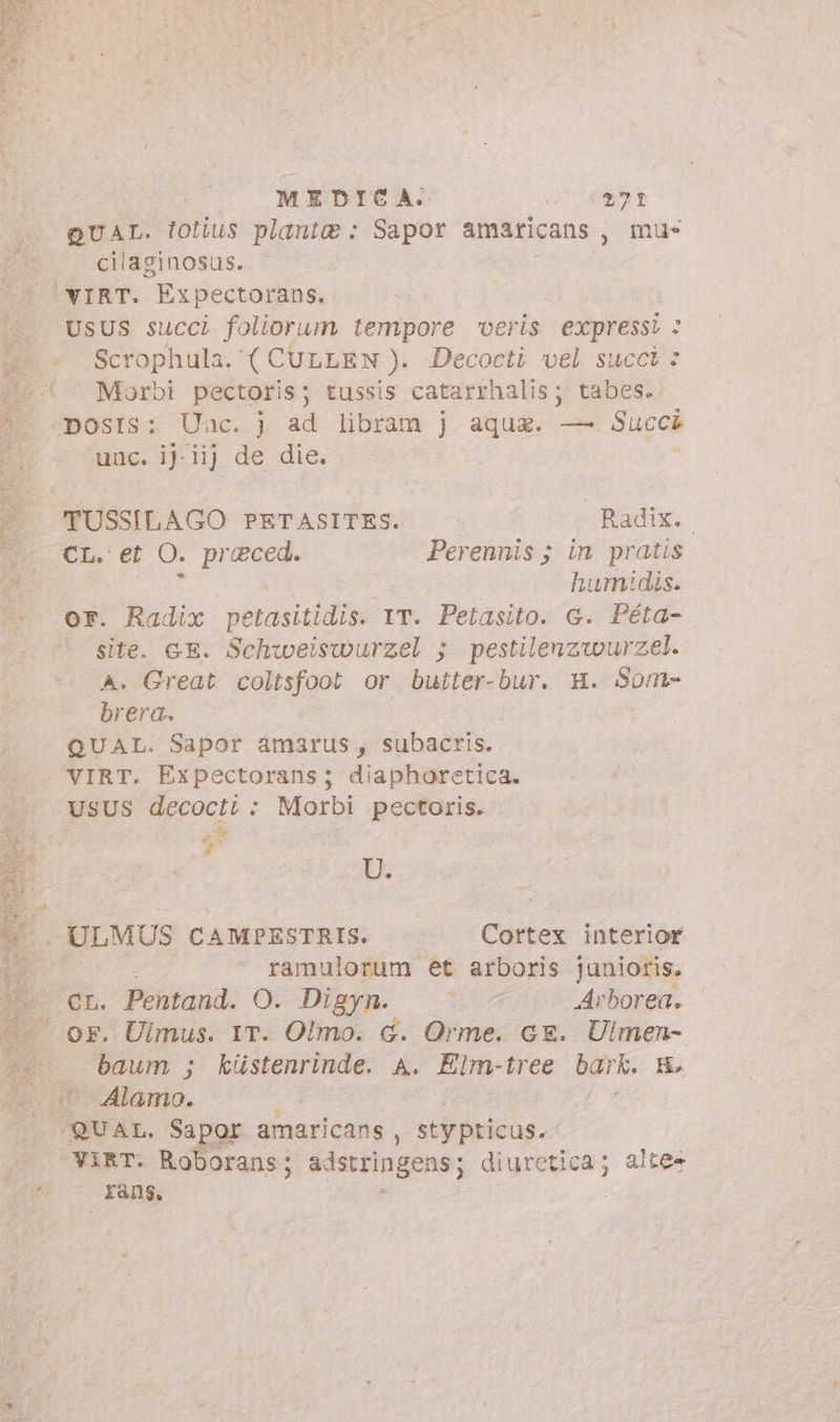 Ben ii A 5. e AN MEDICA. o^ 0871 QUAL. tolius plant : Sapor amaricans , mu- cilaginosus. VIRT. Expectorans, usus succi foliorum tempore veris expressi : Scrophula. ( CULLEN ). Decocti vel succi: » Morbi pectoris ; tussis catarrhalis; tabes. posts: Uac. ad libram j aqua. —. Succk 00 0.10 TUSSILAGO PETASITES. Radix. | CL. et O. preced. Perennis; in pratis id humidis. or. Radix petasitidis. IT. Petasito. c. Péta- © site. GE. Schweiswurzel 5; pestileuzwurzel. A. Great coltsfoot or buiter-bur. H. Som- brera. | QUAL. Sapor amarus , subacris. VIRT. Expectorans; diaphoretica. E *u*^ Pa U. ULMUS CAMPESTRIS. Cortex interior ramulorum et arboris junioris, er. Pentand. O. Digyn. | Arborea. baum ; küstenrinde. A. Elm-tree bark. m. Alamo. ViRT. Roborans; adstringens; gartgea; alte- fáng,